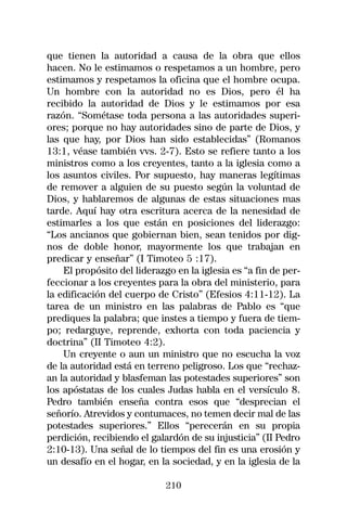 que tienen la autoridad a causa de la obra que ellos
hacen. No le estimamos o respetamos a un hombre, pero
estimamos y respetamos la oficina que el hombre ocupa.
Un hombre con la autoridad no es Dios, pero él ha
recibido la autoridad de Dios y le estimamos por esa
razón. “Sométase toda persona a las autoridades superi-
ores; porque no hay autoridades sino de parte de Dios, y
las que hay, por Dios han sido establecidas” (Romanos
13:1, véase también vvs. 2-7). Esto se refiere tanto a los
ministros como a los creyentes, tanto a la iglesia como a
los asuntos civiles. Por supuesto, hay maneras legítimas
de remover a alguien de su puesto según la voluntad de
Dios, y hablaremos de algunas de estas situaciones mas
tarde. Aquí hay otra escritura acerca de la nenesidad de
estimarles a los que están en posiciones del liderazgo:
“Los ancianos que gobiernan bien, sean tenidos por dig-
nos de doble honor, mayormente los que trabajan en
predicar y enseñar” (I Timoteo 5 :17).
    El propósito del liderazgo en la iglesia es “a fin de per-
feccionar a los creyentes para la obra del ministerio, para
la edificación del cuerpo de Cristo” (Efesios 4:11-12). La
tarea de un ministro en las palabras de Pablo es “que
prediques la palabra; que instes a tiempo y fuera de tiem-
po; redarguye, reprende, exhorta con toda paciencia y
doctrina” (II Timoteo 4:2).
    Un creyente o aun un ministro que no escucha la voz
de la autoridad está en terreno peligroso. Los que “rechaz-
an la autoridad y blasfeman las potestades superiores” son
los apóstatas de los cuales Judas habla en el versículo 8.
Pedro también enseña contra esos que “desprecian el
señorío. Atrevidos y contumaces, no temen decir mal de las
potestades superiores.” Ellos “perecerán en su propia
perdición, recibiendo el galardón de su injusticia” (II Pedro
2:10-13). Una señal de lo tiempos del fin es una erosión y
un desafío en el hogar, en la sociedad, y en la iglesia de la

                             210
 