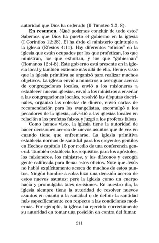 autoridad que Dios ha ordenado (II Timoteo 3:2, 8).
     En resumen. ¿Qué podemos concluir de todo esto?
Sabemos que Dios ha puesto el gobierno en la iglesia
(I Corintios 12:28). El ha dado el ministerio quíntuple a
la iglesia (Efesios 4:11). Hay diferentes “oficios” en la
iglesia que están ocupados por los que profetizan, los que
ministran, los que exhortan, y los que “gobiernan”
(Romanos 12:4-8). Este gobierno está presente en la igle-
sia local y también extiende más allá de ella. Hemos visto
que la iglesia primitiva se organizó para realizar muchos
objetivos. La iglesia envió a ministros a averiguar acerca
de congregaciones locales, envió a los misioneros a
establecer nuevas iglesias, envió a los ministros a enseñar
a las congregaciones locales, resolvió las disputas doctri-
nales, organizó las colectas de dinero, envió cartas de
recomendación para los evangelistas, excomulgó a los
pecadores de la iglesia, advertió a las iglesias locales en
relación a los profetas falsos, y juzgó a los profetas falsos.
     Como hemos visto, la iglesia tiene la autoridad de
hacer decisiones acerca de nuevos asuntos que de vez en
cuando tiene que enfrentarse. La iglesia primitiva
establecía normas de santidad para los creyentes gentiles
en Hechos capítulo 15 por medio de una conferencia gen-
eral. También establecía los requisitos para los apóstoles,
los misioneros, los ministros, y los diáconos y escogía
gente calificada para llenar estos oficios. Note que Jesús
no habló explícitamente acerca de muchos de estos pun-
tos. Ningún hombre a solas hizo una decisión acerca de
estos nuevos asuntos; pero la iglesia como un cuerpo
hacía y promulgaba tales decisiones. En nuestro día, la
iglesia siempre tiene la autoridad de resolver nuevos
asuntos en cuanto a la santidad o de definir la santidad
más específicamente con respecto a las condiciones mod-
ernas. Por ejemplo, la iglesia ha ejercido correctamente
su autoridad en tomar una posición en contra del fumar.

                             211
 