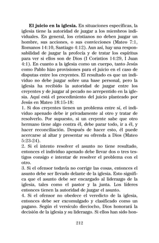 El juicio en la iglesia. En situaciones específicas, la
iglesia tiene la autoridad de juzgar a los miembros indi-
viduales. En general, los cristianos no deben juzgar un
hombre, sus acciones, o sus convicciones (Mateo 7:1,
Romanos 14:10, Santiago 4:12). Aun así, hay una respon-
sabilidad de juzgar la profecía y de tratar los espíritus
para ver si ellos son de Dios (I Corintios 14:29, I Juan
4:1). En cuanto a la iglesia como un cuerpo, tanto Jesús
como Pablo hizo provisiones para el juicio en el caso de
disputas entre los creyentes. El resultado es que un indi-
viduo no debe juzgar sobre una base personal, pero la
iglesia ha recibido la autoridad de juzgar entre los
creyentes y de juzgar al pecado no arrepentido en la igle-
sia. Aquí está el procedimiento del juicio planteado por
Jesús en Mateo 18:15-18:
1. Si dos creyentes tienen un problema entre sí, el indi-
viduo apenado debe ir privadamente al otro y tratar de
resolverlo. Por supuesto, si un creyente sabe que otro
hermano tiene algo contra él, debe parar todo, ir a él, y
hacer reconciliación. Después de hacer esto, él puede
acercarse al altar y presentar su ofrenda a Dios (Mateo
5:23-24).
2. Si el intento resolver el asunto no tiene resultado,
entonces el individuo apenado debe llevar dos o tres tes-
tigos consigo e intentar de resolver el problema con el
otro.
3. Si el ofensor todavía no corrige las cosas, entonces el
asunto debe ser llevado delante de la iglesia. Esto signifi-
ca que el asunto debe ser encargado al liderazgo de la
iglesia, tales como el pastor y la junta. Los líderes
entonces tienen la autoridad de juzgar el asunto.
4. Si el ofensor no obedece el veredicto de la iglesia,
entonces debe ser excomulgado y clasificado como un
pagano. Según el versículo dieciocho, Dios honorará la
decisión de la iglesia y su liderazgo. Si ellos han sido hon-

                            212
 