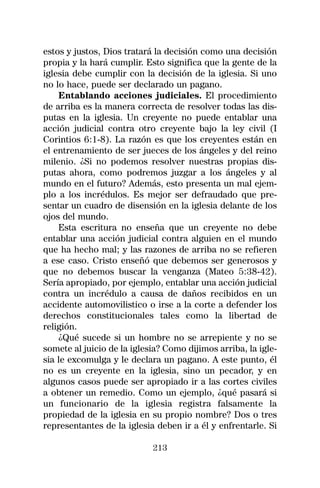 estos y justos, Dios tratará la decisión como una decisión
propia y la hará cumplir. Esto significa que la gente de la
iglesia debe cumplir con la decisión de la iglesia. Si uno
no lo hace, puede ser declarado un pagano.
    Entablando acciones judiciales. El procedimiento
de arriba es la manera correcta de resolver todas las dis-
putas en la iglesia. Un creyente no puede entablar una
acción judicial contra otro creyente bajo la ley civil (I
Corintios 6:1-8). La razón es que los creyentes están en
el entrenamiento de ser jueces de los ángeles y del reino
milenio. ¿Si no podemos resolver nuestras propias dis-
putas ahora, como podremos juzgar a los ángeles y al
mundo en el futuro? Además, esto presenta un mal ejem-
plo a los incrédulos. Es mejor ser defraudado que pre-
sentar un cuadro de disensión en la iglesia delante de los
ojos del mundo.
    Esta escritura no enseña que un creyente no debe
entablar una acción judicial contra alguien en el mundo
que ha hecho mal; y las razones de arriba no se refieren
a ese caso. Cristo enseñó que debemos ser generosos y
que no debemos buscar la venganza (Mateo 5:38-42).
Sería apropiado, por ejemplo, entablar una acción judicial
contra un incrédulo a causa de daños recibidos en un
accidente automovilistico o irse a la corte a defender los
derechos constitucionales tales como la libertad de
religión.
    ¿Qué sucede si un hombre no se arrepiente y no se
somete al juicio de la iglesia? Como dijimos arriba, la igle-
sia le excomulga y le declara un pagano. A este punto, él
no es un creyente en la iglesia, sino un pecador, y en
algunos casos puede ser apropiado ir a las cortes civiles
a obtener un remedio. Como un ejemplo, ¿qué pasará si
un funcionario de la iglesia registra falsamente la
propiedad de la iglesia en su propio nombre? Dos o tres
representantes de la iglesia deben ir a él y enfrentarle. Si

                            213
 