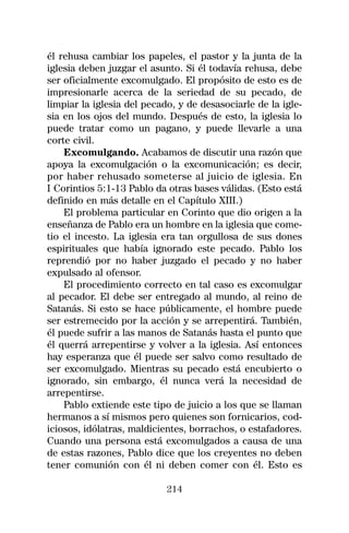 él rehusa cambiar los papeles, el pastor y la junta de la
iglesia deben juzgar el asunto. Si él todavía rehusa, debe
ser oficialmente excomulgado. El propósito de esto es de
impresionarle acerca de la seriedad de su pecado, de
limpiar la iglesia del pecado, y de desasociarle de la igle-
sia en los ojos del mundo. Después de esto, la iglesia lo
puede tratar como un pagano, y puede llevarle a una
corte civil.
    Excomulgando. Acabamos de discutir una razón que
apoya la excomulgación o la excomunicación; es decir,
por haber rehusado someterse al juicio de iglesia. En
I Corintios 5:1-13 Pablo da otras bases válidas. (Esto está
definido en más detalle en el Capítulo XIII.)
    El problema particular en Corinto que dio origen a la
enseñanza de Pablo era un hombre en la iglesia que come-
tio el incesto. La iglesia era tan orgullosa de sus dones
espirituales que había ignorado este pecado. Pablo los
reprendió por no haber juzgado el pecado y no haber
expulsado al ofensor.
    El procedimiento correcto en tal caso es excomulgar
al pecador. El debe ser entregado al mundo, al reino de
Satanás. Si esto se hace públicamente, el hombre puede
ser estremecido por la acción y se arrepentirá. También,
él puede sufrir a las manos de Satanás hasta el punto que
él querrá arrepentirse y volver a la iglesia. Así entonces
hay esperanza que él puede ser salvo como resultado de
ser excomulgado. Mientras su pecado está encubierto o
ignorado, sin embargo, él nunca verá la necesidad de
arrepentirse.
    Pablo extiende este tipo de juicio a los que se llaman
hermanos a sí mismos pero quienes son fornicarios, cod-
iciosos, idólatras, maldicientes, borrachos, o estafadores.
Cuando una persona está excomulgados a causa de una
de estas razones, Pablo dice que los creyentes no deben
tener comunión con él ni deben comer con él. Esto es

                            214
 