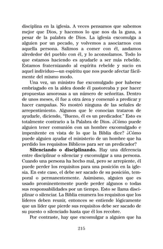 disciplina en la iglesia. A veces pensamos que sabemos
mejor que Dios, y hacemos lo que nos da la gana, a
pesar de la palabra de Dios. La iglesia excomulga a
alguien por un pecado, y volvemos a asociarnos con
aquella persona. Salimos a comer con él, andamos
alrededor del pueblo con él, y lo aconsolamos. Todo lo
que estamos haciendo es ayudarle a ser más rebelde.
Estamos fraternizando al espíritu rebelde y sucio en
aquel individuo—un espíritu que nos puede afectar fácil-
mente del mismo modo.
    Una vez, un ministro fue excomulgado por haberse
embriagado en la aldea donde él pastoreaba y por hacer
propuestas amorosas a un número de señoritas. Dentro
de unos meses, él fue a otra área y comenzó a predicar y
hacer campañas. No mostró ninguna de las señales de
arrepentimiento. Algunos que le conocian trataron de
ayudarle, diciendo, “Bueno, él es un predicador.” Esto es
totalmente contrario a la Palabra de Dios. ¿Cómo puede
alguien tener comunión con un hombre excomulgado e
impenitente en vista de lo que la Biblia dice? ¿Cómo
puede alguien ayudar el ministerio de un hombre que ha
perdido los requisitos Bíblicos para ser un predicador?
    Silenciando o disciplinando. Hay una diferencia
entre disciplinar o silenciar y excomulgar a una persona.
Cuando una persona ha hecho mal, pero se arrepiente, él
puede perder los requisitos para una posición en la igle-
sia. En este caso, el debe ser sacado de su posición, tem-
poral o permanentemente. Asimismo, alguien que es
usado prominentemente puede perder algunos o todas
sus responsabilidades por un tiempo. Esto se llama disci-
plinar o silenciar. La Biblia enumera los requisitos que los
líderes deben reunir, entonces se entiende lógicamente
que un líder que pierde sus requisitos debe ser sacado de
su puesto o silenciado hasta que él los recobre.
    Por contraste, hay que excomulgar a alguien que ha

                            215
 