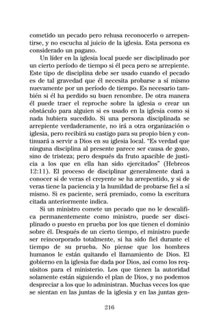 cometido un pecado pero rehusa reconocerlo o arrepen-
tirse, y no escucha al juicio de la iglesia. Esta persona es
considerado un pagano.
    Un líder en la iglesia local puede ser disciplinado por
un cierto período de tiempo si él peca pero se arrepiente.
Este tipo de disciplina debe ser usado cuando el pecado
es de tal gravedad que él necesita probarse a sí mismo
nuevamente por un período de tiempo. Es necesario tam-
bién si él ha perdido su buen renombre. De otra manera
él puede traer el reproche sobre la iglesia o crear un
obstáculo para alguien si es usado en la iglesia como si
nada hubiera sucedido. Si una persona disciplinada se
arrepiente verdaderamente, no irá a otra organización o
iglesia, pero recibirá su castigo para su propio bien y con-
tinuará a servir a Dios en su iglesia local. “Es verdad que
ninguna disciplina al presente parece ser causa de gozo,
sino de tristeza; pero después da fruto apacible de justi-
cia a los que en ella han sido ejercitados” (Hebreos
12:11). El proceso de disciplinar generalmente dará a
conocer si de veras el creyente se ha arrepentido, y si de
veras tiene la paciencia y la humildad de probarse fiel a sí
mismo. Si es paciente, será premiado, como la escritura
citada anteriormente indica.
    Si un ministro comete un pecado que no le descalifi-
ca permanentemente como ministro, puede ser disci-
plinado o puesto en prueba por los que tienen el dominio
sobre él. Después de un cierto tiempo, el ministro puede
ser reincorporado totalmente, si ha sido fiel durante el
tiempo de su prueba. No piense que los hombres
humanos le están quitando el llamamiento de Dios. El
gobierno en la iglesia fue dada por Dios, así como los req-
uisitos para el ministerio. Los que tienen la autoridad
solamente están siguiendo el plan de Dios, y no podemos
despreciar a los que lo administran. Muchas veces los que
se sientan en las juntas de la iglesia y en las juntas gen-

                            216
 