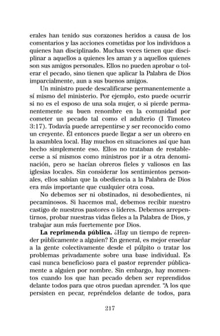 erales han tenido sus corazones heridos a causa de los
comentarios y las acciones cometidas por los individuos a
quienes han disciplinado. Muchas veces tienen que disci-
plinar a aquellos a quienes les aman y a aquellos quienes
son sus amigos personales. Ellos no pueden aprobar o tol-
erar el pecado, sino tienen que aplicar la Palabra de Dios
imparcialmente, aun a sus buenos amigos.
    Un ministro puede descalificarse permanentemente a
sí mismo del ministerio. Por ejemplo, esto puede ocurrir
si no es el esposo de una sola mujer, o si pierde perma-
nentemente su buen renombre en la comunidad por
cometer un pecado tal como el adulterio (I Timoteo
3:17). Todavía puede arrepentirse y ser reconocido como
un creyente. Él entonces puede llegar a ser un obrero en
la asamblea local. Hay muchos en situaciones así que han
hecho simplemente eso. Ellos no trataban de restable-
cerse a sí mismos como ministros por ir a otra denomi-
nación, pero se hacían obreros fieles y valiosos en las
iglesias locales. Sin considerar los sentimientos person-
ales, ellos sabían que la obediencia a la Palabra de Dios
era más importante que cualquier otra cosa.
    No debemos ser ni obstinados, ni desobedientes, ni
pecaminosos. Si hacemos mal, debemos recibir nuestro
castigo de nuestros pastores o líderes. Debemos arrepen-
tirnos, probar nuestras vidas fieles a la Palabra de Dios, y
trabajar aun más fuertemente por Dios.
    La reprimenda pública. ¿Hay un tiempo de repren-
der públicamente a alguien? En general, es mejor enseñar
a la gente colectivamente desde el púlpito o tratar los
problemas privadamente sobre una base individual. Es
casi nunca beneficioso para el pastor reprender pública-
mente a alguien por nombre. Sin embargo, hay momen-
tos cuando los que han pecado deben ser reprendidos
delante todos para que otros puedan aprender. “A los que
persisten en pecar, repréndelos delante de todos, para

                            217
 