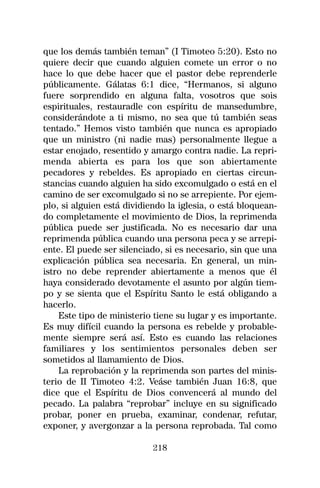 que los demás también teman” (I Timoteo 5:20). Esto no
quiere decir que cuando alguien comete un error o no
hace lo que debe hacer que el pastor debe reprenderle
públicamente. Gálatas 6:1 dice, “Hermanos, si alguno
fuere sorprendido en alguna falta, vosotros que sois
espirituales, restauradle con espíritu de mansedumbre,
considerándote a ti mismo, no sea que tú también seas
tentado.” Hemos visto también que nunca es apropiado
que un ministro (ni nadie mas) personalmente llegue a
estar enojado, resentido y amargo contra nadie. La repri-
menda abierta es para los que son abiertamente
pecadores y rebeldes. Es apropiado en ciertas circun-
stancias cuando alguien ha sido excomulgado o está en el
camino de ser excomulgado si no se arrepiente. Por ejem-
plo, si alguien está dividiendo la iglesia, o está bloquean-
do completamente el movimiento de Dios, la reprimenda
pública puede ser justificada. No es necesario dar una
reprimenda pública cuando una persona peca y se arrepi-
ente. El puede ser silenciado, si es necesario, sin que una
explicación pública sea necesaria. En general, un min-
istro no debe reprender abiertamente a menos que él
haya considerado devotamente el asunto por algún tiem-
po y se sienta que el Espíritu Santo le está obligando a
hacerlo.
    Este tipo de ministerio tiene su lugar y es importante.
Es muy difícil cuando la persona es rebelde y probable-
mente siempre será así. Esto es cuando las relaciones
familiares y los sentimientos personales deben ser
sometidos al llamamiento de Dios.
    La reprobación y la reprimenda son partes del minis-
terio de II Timoteo 4:2. Veáse también Juan 16:8, que
dice que el Espíritu de Dios convencerá al mundo del
pecado. La palabra “reprobar” incluye en su significado
probar, poner en prueba, examinar, condenar, refutar,
exponer, y avergonzar a la persona reprobada. Tal como

                            218
 