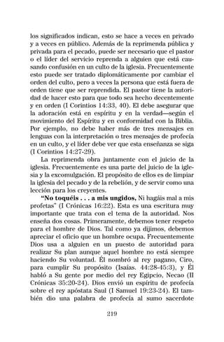 los significados indican, esto se hace a veces en privado
y a veces en público. Además de la reprimenda pública y
privada para el pecado, puede ser necesario que el pastor
o el líder del servicio reprenda a alguien que está cau-
sando confusión en un culto de la iglesia. Frecuentemente
esto puede ser tratado diplomáticamente por cambiar el
orden del culto, pero a veces la persona que está fuera de
orden tiene que ser reprendida. El pastor tiene la autori-
dad de hacer esto para que todo sea hecho decentemente
y en orden (I Corintios 14:33, 40). El debe asegurar que
la adoración está en espíritu y en la verdad—según el
movimiento del Espíritu y en conformidad con la Biblia.
Por ejemplo, no debe haber más de tres mensajes en
lenguas con la interpretación o tres mensajes de profecía
en un culto, y el líder debe ver que esta enseñanza se siga
(I Corintios 14:27-29).
     La reprimenda obra juntamente con el juicio de la
iglesia. Frecuentemente es una parte del juicio de la igle-
sia y la excomulgación. El propósito de ellos es de limpiar
la iglesia del pecado y de la rebelión, y de servir como una
lección para los creyentes.
     “No toquéis . . . a mis ungidos, Ni hagáis mal a mis
profetas” (I Crónicas 16:22). Esta es una escritura muy
importante que trata con el tema de la autoridad. Nos
enseña dos cosas. Primeramente, debemos tener respeto
para el hombre de Dios. Tal como ya dijimos, debemos
apreciar el oficio que un hombre ocupa. Frecuentemente
Dios usa a alguien en un puesto de autoridad para
realizar Su plan aunque aquel hombre no está siempre
haciendo Su voluntad. Él nombró al rey pagano, Ciro,
para cumplir Su propósito (Isaías. 44:28-45:3), y Él
habló a Su gente por medio del rey Egipcio, Necao (II
Crónicas 35:20-24). Dios envió un espíritu de profecía
sobre el rey apóstata Saul (I Samuel 19:23-24). El tam-
bién dio una palabra de profecía al sumo sacerdote

                            219
 