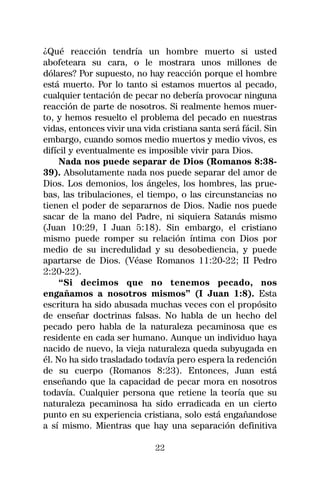¿Qué reacción tendría un hombre muerto si usted
abofeteara su cara, o le mostrara unos millones de
dólares? Por supuesto, no hay reacción porque el hombre
está muerto. Por lo tanto si estamos muertos al pecado,
cualquier tentación de pecar no debería provocar ninguna
reacción de parte de nosotros. Si realmente hemos muer-
to, y hemos resuelto el problema del pecado en nuestras
vidas, entonces vivir una vida cristiana santa será fácil. Sin
embargo, cuando somos medio muertos y medio vivos, es
difícil y eventualmente es imposible vivir para Dios.
    Nada nos puede separar de Dios (Romanos 8:38-
39). Absolutamente nada nos puede separar del amor de
Dios. Los demonios, los ángeles, los hombres, las prue-
bas, las tribulaciones, el tiempo, o las circunstancias no
tienen el poder de separarnos de Dios. Nadie nos puede
sacar de la mano del Padre, ni siquiera Satanás mismo
(Juan 10:29, I Juan 5:18). Sin embargo, el cristiano
mismo puede romper su relación íntima con Dios por
medio de su incredulidad y su desobediencia, y puede
apartarse de Dios. (Véase Romanos 11:20-22; II Pedro
2:20-22).
    “Si decimos que no tenemos pecado, nos
engañamos a nosotros mismos” (I Juan 1:8). Esta
escritura ha sido abusada muchas veces con el propósito
de enseñar doctrinas falsas. No habla de un hecho del
pecado pero habla de la naturaleza pecaminosa que es
residente en cada ser humano. Aunque un individuo haya
nacido de nuevo, la vieja naturaleza queda subyugada en
él. No ha sido trasladado todavía pero espera la redención
de su cuerpo (Romanos 8:23). Entonces, Juan está
enseñando que la capacidad de pecar mora en nosotros
todavía. Cualquier persona que retiene la teoría que su
naturaleza pecaminosa ha sido erradicada en un cierto
punto en su experiencia cristiana, solo está engañandose
a sí mismo. Mientras que hay una separación definitiva

                             22
 