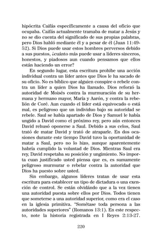 hipócrita Caifás específicamente a causa del oficio que
ocupaba. Caifás actualmente tramaba de matar a Jesús y
no se dio cuenta del significado de sus propias palabras,
pero Dios habló mediante él y a pesar de él (Juan 11:49-
52). Si Dios puede usar estos hombres perversos debido
a sus puestos, ¿cuánto más puede usar a líderes sinceros,
honestos, y piadosos aun cuando pensamos que ellos
están haciendo un error?
    En segundo lugar, esta escritura prohibe una acción
individual contra un líder antes que Dios le ha sacado de
su oficio. No es bíblico que alguien conspire o rebele con-
tra un líder a quien Dios ha llamado. Dios reforzó la
autoridad de Moisés contra la murmuración de su her-
mana y hermano mayor, María y Aarón, y contra la rebe-
lión de Coré. Aun cuando el líder está equivocado o está
mal, es peligroso que un individuo bajo su autoridad se
rebele. Saul se había apartado de Dios y Samuel le había
ungido a David como el próximo rey, pero aún entonces
David rehusó oponerse a Saul. Debido a sus celos, Saul
trató de matar David y trató de atraparle. En dos oca-
siones durante este tiempo David tuvo la oportunidad de
matar a Saul, pero no lo hizo, aunque aparentemente
habría cumplido la voluntad de Dios. Mientras Saul era
rey, David respetaba su posición y ungimiento. No impor-
ta cuan justificado usted piensa que es, es sumamente
peligroso murmurar o rebelar contra la autoridad que
Dios ha puesto sobre usted.
    Sin embargo, algunos líderes tratan de usar esta
escritura para establecer un tipo de dictadura o una exen-
ción de control. Se están olvidándo que a la vez tienen
una autoridad puesta sobre ellos por Dios. Todos tienen
que someterse a una autoridad superior, como era el caso
en la iglesia primitiva. “Sométase toda persona a las
autoridades superiores” (Romanos 13:1). En este respec-
to, note la historia registrada en I Reyes 2:13-27.

                           220
 