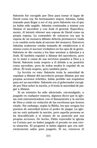 Salomón fue escogido por Dios para tomar el lugar de
David como rey. Su hermanastro mayor, Adonías, había
tramado para llegar a ser el rey, pero Salomón era el que
ya había sido ungido. Adonías continuaba a tramar con
Abiatar el sacerdote y con Joab el general. Específica-
mente, él intentó obtener una esposa de David como su
propia esposa. La costumbre de entonces era que la
esposa de un monarca difunto debería permanecer viuda
o en cambio sería dada al sucesor del monarca. Entonces
Adonías realmente estaba tratando de establecerse a sí
mismo como el sucesor verdadero en los ojos de la gente.
Salomón se dio cuenta y les hizo asesinar a Adonías y a
Joab. El también expulsó a Abiatar del sacerdocio, pero
no lo mató a causa de sus servicios pasados a Dios y a
David. Salomón tenía respeto a él debido a su posición
como sacerdote, pero de todos modos le expulsó de su
oficio. Él tenía respeto, pero también juicio.
    La lección es esta: Salomón tenía la autoridad de
expulsar a Abiatar del sacerdocio porque Abiatar, por sus
propias acciones rebeldes, había perdido sus requisitos
para ser un sacerdote. Salomón era el gobernador escogi-
do por Dios sobre la nación, y él tenía la autoridad de juz-
gar a Abiatar.
    Si un ministro ha sido silenciado, excomulgado, o
juzgado en cualquier manera, algunos dicen que la igle-
sia está entrometiendose con el llamamiento y la unción
de Dios y están en violación de las escrituras que hemos
citado. Sin embargo, según la Biblia, los que ocupan los
puestos de autoridad tienen el poder de juzgar. La igle-
sia no está quitando la unción, pero aquella persona se
ha descalificado a sí mismo de su posición por sus
propias acciones. De hecho, Pablo reprendió la iglesia
en Corinto por no haber juzgado el pecado en una cier-
ta situación. El preguntó si había alguien que era sufi-
cientemente sabio para juzgarlo. Si no, entonces él

                            221
 