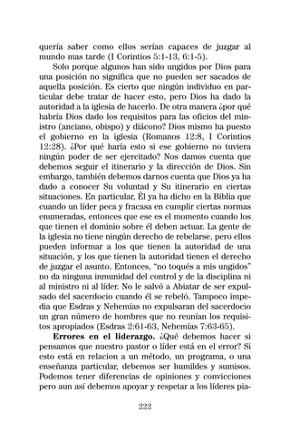 quería saber como ellos serían capaces de juzgar al
mundo mas tarde (I Corintios 5:1-13, 6:1-5).
     Solo porque algunos han sido ungidos por Dios para
una posición no significa que no pueden ser sacados de
aquella posición. Es cierto que ningún individuo en par-
ticular debe tratar de hacer esto, pero Dios ha dado la
autoridad a la iglesia de hacerlo. De otra manera ¿por qué
habría Dios dado los requisitos para las oficios del min-
istro (anciano, obispo) y diácono? Dios mismo ha puesto
el gobierno en la iglesia (Romanos 12:8, I Corintios
12:28). ¿Por qué haría esto si ese gobierno no tuviera
ningún poder de ser ejercitado? Nos damos cuenta que
debemos seguir el itinerario y la dirección de Dios. Sin
embargo, también debemos darnos cuenta que Dios ya ha
dado a conocer Su voluntad y Su itinerario en ciertas
situaciones. En particular, Él ya ha dicho en la Biblia que
cuando un líder peca y fracasa en cumplir ciertas normas
enumeradas, entonces que ese es el momento cuando los
que tienen el dominio sobre él deben actuar. La gente de
la iglesia no tiene ningún derecho de rebelarse, pero ellos
pueden informar a los que tienen la autoridad de una
situación, y los que tienen la autoridad tienen el derecho
de juzgar el asunto. Entonces, “no toqués a mis ungidos”
no da ninguna inmunidad del control y de la disciplina ni
al ministro ni al líder. No le salvó a Abiatar de ser expul-
sado del sacerdocio cuando él se rebeló. Tampoco impe-
dia que Esdras y Nehemías no expulsaran del sacerdocio
un gran número de hombres que no reunían los requisi-
tos apropiados (Esdras 2:61-63, Nehemías 7:63-65).
     Errores en el liderazgo. ¿Qué debemos hacer si
pensamos que nuestro pastor o líder está en el error? Si
esto está en relacion a un método, un programa, o una
enseñanza particular, debemos ser humildes y sumisos.
Podemos tener diferencias de opiniones y convicciones
pero aun así debemos apoyar y respetar a los líderes pia-

                            222
 