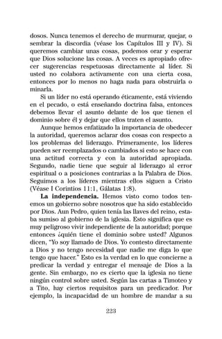dosos. Nunca tenemos el derecho de murmurar, quejar, o
sembrar la discordia (véase los Capítulos III y IV). Si
queremos cambiar unas cosas, podemos orar y esperar
que Dios solucione las cosas. A veces es apropiado ofre-
cer sugerencias respetuosas directamente al líder. Si
usted no colabora activamente con una cierta cosa,
entonces por lo menos no haga nada para obstruirla o
minarla.
    Si un líder no está operando éticamente, está viviendo
en el pecado, o está enseñando doctrina falsa, entonces
debemos llevar el asunto delante de los que tienen el
dominio sobre él y dejar que ellos traten el asunto.
    Aunque hemos enfatizado la importancia de obedecer
la autoridad, queremos aclarar dos cosas con respecto a
los problemas del liderazgo. Primeramente, los líderes
pueden ser reemplazados o cambiados si esto se hace con
una actitud correcta y con la autoridad apropiada.
Segundo, nadie tiene que seguir al liderazgo al error
espiritual o a posiciones contrarias a la Palabra de Dios.
Seguimos a los líderes mientras ellos siguen a Cristo
(Véase I Corintios 11:1, Gálatas 1:8).
    La independencia. Hemos visto como todos ten-
emos un gobierno sobre nosotros que ha sido establecido
por Dios. Aun Pedro, quien tenía las llaves del reino, esta-
ba sumiso al gobierno de la iglesia. Esto significa que es
muy peligroso vivir independiente de la autoridad; porque
entonces ¿quién tiene el dominio sobre usted? Algunos
dicen, “Yo soy llamado de Dios. Yo contesto directamente
a Dios y no tengo necesidad que nadie me diga lo que
tengo que hacer.” Esto es la verdad en lo que concierne a
predicar la verdad y entregar el mensaje de Dios a la
gente. Sin embargo, no es cierto que la iglesia no tiene
ningún control sobre usted. Según las cartas a Timoteo y
a Tito, hay ciertos requisitos para un predicador. Por
ejemplo, la incapacidad de un hombre de mandar a su

                            223
 