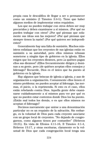 propia casa le descalifica de llegar a ser o permanecer
como un ministro (I Timoteo 3:4-5). Tiene que haber
algunos medios de implementar estos requisitos.
    Los que no pueden trabajar con otros deben ser muy
precavidos y deben examinarse a sí mismos. ¿Por qué no
pueden trabajar con otros? ¿Por qué piensan que sola-
mente sus ideas son las mejores? ¿Por qué piensan que
siempre tienen la razón? ¿Por qué quieren ser independi-
entes?
    Generalmente hay una falta de sumisión. Muchos min-
istros enfatizan que los creyentes de sus iglesias están en
sumisión a su autoridad, pero ellos mismos rehusan
someterse a ningún tipo de gobierno en la iglesia. Ellos
exigen que los creyentes diezmen, pero ¿a quiénes pagan
ellos sus diezmos? ¿Ellos frecuentemente dirigen y domi-
nan a su gente, pero ¿de quiénes aceptan ellos consejos y
liderazgo? Recuerde, Dios es el único que ha puesto al
gobierno en la iglesia.
    Hay algunos que brincan de iglesia a iglesia, y aun de
organización a organización. Comunmente ellos tienen el
mismo problema: no pueden aceptar al liderazgo, las nor-
mas, el juicio, o la reprimenda. Si esto es el caso, ellos
están rebelando contra Dios. Aquella gente debe exami-
narse cuidadosamente a sí mismos para ver por qué es
que no pueden estar contentos donde Dios los ha puesto.
¿Están mal todos los demás, o es que ellos mismos no
aceptan el liderazgo?
    Decimos nuevamente que unirse a una denominación
particular no es un requisito de la salvación. Sin embar-
go, es la voluntad de Dios para cada creyente asociarse
con un grupo local de creyentes. “No dejando de congre-
garnos, como algunos tienen por costumbre” (Hebreos
10:25). En vista de Efesios 4:11-16, II Timoteo 4:1-4,
Hebreos 13:17, y otras escrituras, claramente es la vol-
untad de Dios que cada congregación local tenga una

                           224
 