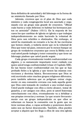 línea definitiva de autoridad y del liderazgo en la forma de
un ministerio llamado por Dios.
    Además, creemos que es el plan de Dios que cada
ministro y cada congregación local sea asociado y orga-
nizado con un grupo más grande de creyentes. “¡Mirad
cuán bueno y cuán delicioso es habitar los hermanos jun-
tos en armonía!” (Salmo 133:1). En la mayoría de los
casos los que cambian de iglesia en iglesia o que trabajan
independientemente no están haciendo la voluntad de
Dios pero son rebeldes u obstinados. Sin embargo, si
usted ha examinado su corazón a la luz de las escrituras
que hemos citado, y todavía siente que es la voluntad de
Dios que tome tal paso, entonces por lo menos busque un
grupo de verdaderos creyentes que creen la Biblia con el
cual usted puede trabajar y tener comunión y que tiene un
liderazgo piadoso que usted puede seguir.
    Cada grupo eventualmente tendrá confraternidad con
alguien, y es sumamente importante tener cuidado con
quien usted tenga confraternidad (véase el Capítulo XIII).
Es tan bueno tener confraternidad con los que se han
probado fieles a la iglesia y que tienen las mismas con-
vicciones y doctrina básica. Reconocemos que Dios se
está moviendo entre muchos grupos religiosos diferentes,
pero también sabemos que es peligroso entrar ciega-
mente en una comunión cercana con toda aquella gente
que Dios está tratando de conducir a una verdad mayor.
Usted puede trabajar con ellos a cierto alcance, tratar de
guiarlos, y ser amigos con ellos, pero si usted fraterniza
estrechamente con ellos, eventualmente va a debilitar a
sus propias creencias y normas. Lo que ocurre frecuente-
mente con un grupo independiente es que ellos se
esfuerzan en buscar la comunión con la gente que no
tiene normas altas, o cuyas actitudes y posiciones doctri-
nales son un factor desconocido. También, ellos pueden
aceptar a alquien que les llega a ellos de una otra iglesia

                            225
 