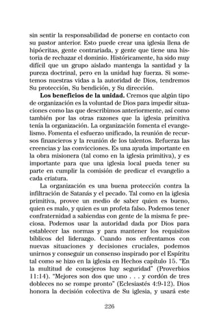sin sentir la responsabilidad de ponerse en contacto con
su pastor anterior. Esto puede crear una iglesia llena de
hipócritas, gente contrariada, y gente que tiene una his-
toria de rechazar el dominio. Históricamente, ha sido muy
difícil que un grupo aislado mantenga la santidad y la
pureza doctrinal, pero en la unidad hay fuerza. Si some-
temos nuestras vidas a la autoridad de Dios, tendremos
Su protección, Su bendición, y Su dirección.
     Los beneficios de la unidad. Cremos que algún tipo
de organización es la voluntad de Dios para impedir situa-
ciones como las que describimos anteriormente, así como
también por las otras razones que la iglesia primitiva
tenía la organización. La organización fomenta el evange-
lismo. Fomenta el esfuerzo unificado, la reunión de recur-
sos financieros y la reunión de los talentos. Refuerza las
creencias y las convicciones. Es una ayuda importante en
la obra misionera (tal como en la iglesia primitiva), y es
importante para que una iglesia local pueda tener su
parte en cumplir la comisión de predicar el evangelio a
cada criatura.
     La organización es una buena protección contra la
infiltración de Satanás y el pecado. Tal como en la iglesia
primitiva, provee un medio de saber quien es bueno,
quien es malo, y quien es un profeta falso. Podemos tener
confraternidad a sabiendas con gente de la misma fe pre-
ciosa. Podemos usar la autoridad dada por Dios para
establecer las normas y para mantener los requisitos
bíblicos del liderazgo. Cuando nos enfrentamos con
nuevas situaciones y decisiones cruciales, podemos
unirnos y conseguir un consenso inspirado por el Espíritu
tal como se hizo en la iglesia en Hechos capítulo 15. “En
la multitud de consejeros hay seguridad” (Proverbios
11:14). “Mejores son dos que uno . . . y cordón de tres
dobleces no se rompe pronto” (Eclesiastés 4:9-12). Dios
honora la decisión colectiva de Su iglesia, y usará este

                           226
 