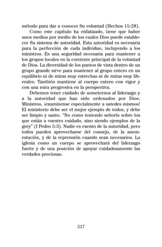 método para dar a conocer Su voluntad (Hechos 15:28).
    Como este capítulo ha enfatizado, tiene que haber
unos medios por medio de los cuales Dios puede estable-
cer Su sistema de autoridad. Esta autoridad es necesaria
para la perfección de cada individuo, incluyendo a los
ministros. Es una seguridad necesaria para mantener a
los grupos locales en la corriente principal de la voluntad
de Dios. La diversidad de los puntos de vista dentro de un
grupo grande sirve para mantener al grupo entero en un
equilibrio ni de miras muy estrechas ni de miras muy lib-
erales. También mantiene al cuerpo entero con vigor y
con una mira progresiva en la perspectiva.
    Debemos tener cuidado de someternos al liderazgo y
a la autoridad que han sido ordenados por Dios.
Ministros, ¡examínense especialmente a ustedes mismos!
El ministerio debe ser el mejor ejemplo de todos, y debe
ser limpio y santo. “No como teniendo señorío sobre los
que están a vuestro cuidado, sino siendo ejemplos de la
grey” (I Pedro 5:3). Nadie es exento de la autoridad, pero
todos pueden aprovecharse del consejo, de la amon-
estación, y de la reprensión cuando sean necesarios. La
iglesia como un cuerpo se aprovechará del liderazgo
fuerte y de una posición de apoyar cuidadosamente las
verdades preciosas.




                           227
 