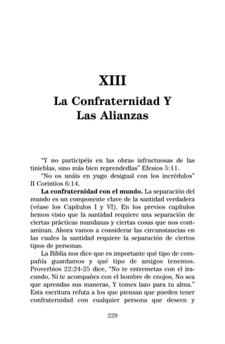 XIII
        La Confraternidad Y
            Las Alianzas


    “Y no participéis en las obras infructuosas de las
tinieblas, sino más bien reprendedlas” Efesios 5:11.
    “No os unáis en yugo desigual con los incrédulos”
II Corintios 6:14.
    La confraternidad con el mundo. La separación del
mundo es un componente clave de la santidad verdadera
(véase los Capítulos I y VI). En los previos capítulos
hemos visto que la santidad requiere una separación de
ciertas prácticas mundanas y ciertas cosas que nos cont-
aminan. Ahora vamos a considerar las circunstancias en
las cuales la santidad requiere la separación de ciertos
tipos de personas.
    La Biblia nos dice que es importante qué tipo de com-
pañía guardamos y qué tipo de amigos tenemos.
Proverbios 22:24-25 dice, “No te entremetas con el ira-
cundo, Ni te acompañes con el hombre de enojos, No sea
que aprendas sus maneras, Y tomes lazo para tu alma.”
Esta escritura refuta a los que piensan que pueden tener
confraternidad con cualquier persona que deseen y

                          229
 