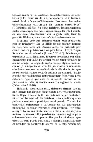 todavía mantener su santidad. Inevitablemente, las acti-
tudes y los espíritus de sus compañeros le influyen a
usted. Pablo afirma enfáticamente, “No erréis; las malas
conversaciones corrompen las buenas costumbres”
(I Corintios 15:33). En otras palabras, las asociaciones
malas corrompen los principios morales. Si usted insiste
en asociarse estrechamente con la gente mala, tiene la
garantía Bíblica que va a ser afectado adversamente.
    ¿Significa esto que debemos evitar toda asociación
con los pecadores? No. La Biblia da dos razones porque
no podemos hacer así. Cuando Jesús fue criticado por
comer con los publicanos y los pecadores, Él explicó que
Su misión era de salvarlos (Lucas 5:30 -32). Asimismo, si
esperamos ganar las almas, debemos asociarnos con ellas
hasta cierto punto. La mejor manera de ganar almas es de
ser un amigo. La segunda razón es que alguna comuni-
cación y la negociación con los pecadores es necesaria
simplemente como un resultado de la vida diaria. Aunque
no somos del mundo, todavía estamos en el mundo. Pablo
escribe que no debemos juntarnos con un fornicario, pero
entonces explica que esto es imposible porque no se
puede evitar todas las asociaciones con la gente mundana
(I Corintios 5:9-10).
    Habiendo reconocido esto, debemos darnos cuenta
que todavía hay algunas áreas donde debemos trazar una
línea. Según Efesios 5:11, no podemos tener confrater-
nidad con las obras de las tinieblas. Esto significa que no
podemos endosar o participar en el pecado. Cuando los
conocidos comienzan a participar en sus actividades
mundanas, debemos retirarnos con gentileza. Por esto,
siempre habrá una cierta barrera entre el cristiano y sus
amigos mundanos. Ellos pueden ser buenos amigos, pero
solamente hasta cierto punto. Siempre habrá algo en que
el cristiano no puede participar, y siempre habrá algo que
el pecador no comprende acerca de la experiencia del

                           230
 