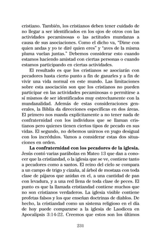 cristiano. También, los cristianos deben tener cuidado de
no llegar a ser identificados en los ojos de otros con las
actividades pecaminosas o las actitudes mundanas a
causa de sus asociaciones. Como el dicho va, “Dime con
quien andas y yo te diré quien eres” y “aves de la misma
pluma vuelan juntas.” Debemos considerar esto cuando
estamos haciendo amistad con ciertas personas o cuando
estamos participando en ciertas actividades.
    El resultado es que los cristianos se asociarán con
pecadores hasta cierto punto a fin de ganarles y a fin de
vivir una vida normal en este mundo. Las limitaciones
sobre esta asociación son que los cristianos no pueden
participar en las actividades pecaminosas o permitirse a
sí mismos de ser identificados muy estrechamente con la
mundanalidad. Además de estas consideraciones gen-
erales, la Biblia da direcciones específicas en dos áreas.
El primero nos manda explícitamente a no tener nada de
confraternidad con los individuos que se llaman cris-
tianos pero quienes tienen ciertos tipos de pecado en sus
vidas. El segundo, no debemos unirnos en yugo desigual
con los incrédulos. Vamos a considerar estas dos situa-
ciones en orden.
    La confraternidad con los pecadores de la iglesia.
Jesús contó varias parábolas en Mateo 13 que dan a cono-
cer que la cristiandad, o la iglesia que se ve, contiene tanto
a pecadores como a santos. El reino del cielo se compara
a un campo de trigo y cizaña, al árbol de mostaza con toda
clase de pájaros que anidan en el, a una cantidad de pan
con levadura, y a una red llena de toda clase de peces. El
punto es que la llamada cristiandad contiene muchos que
no son cristianos verdaderos. La iglesia visible contiene
profetas falsos y los que enseñan doctrinas de diablos. De
hecho, la cristiandad como un sistema religioso en el día
de hoy puede compararse a la iglesia de Laodicea en
Apocalipsis 3:14-22. Creemos que estos son los últimos

                             231
 