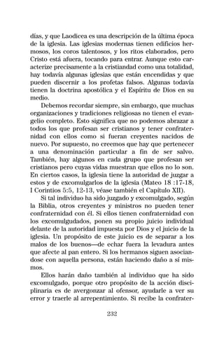 días, y que Laodicea es una descripción de la última época
de la iglesia. Las iglesias modernas tienen edificios her-
mosos, los coros talentosos, y los ritos elaborados, pero
Cristo está afuera, tocando para entrar. Aunque esto car-
acterize precisamente a la cristiandad como una totalidad,
hay todavía algunas iglesias que están encendidas y que
pueden discernir a los profetas falsos. Algunas todavía
tienen la doctrina apostólica y el Espíritu de Dios en su
medio.
    Debemos recordar siempre, sin embargo, que muchas
organizaciones y tradiciones religiosas no tienen el evan-
gelio completo. Esto significa que no podemos abrazar a
todos los que profesan ser cristianos y tener confrater-
nidad con ellos como si fueran creyentes nacidos de
nuevo. Por supuesto, no creemos que hay que pertenecer
a una denominación particular a fin de ser salvo.
También, hay algunos en cada grupo que profesan ser
cristianos pero cuyas vidas muestran que ellos no lo son.
En ciertos casos, la iglesia tiene la autoridad de juzgar a
estos y de excomulgarlos de la iglesia (Mateo 18 :17-18,
I Corintios 5:5, 12-13, véase también el Capítulo XII).
    Si tal individuo ha sido juzgado y excomulgado, según
la Biblia, otros creyentes y ministros no pueden tener
confraternidad con él. Si ellos tienen confraternidad con
los excomulgudados, ponen su propio juicio individual
delante de la autoridad impuesta por Dios y el juicio de la
iglesia. Un propósito de este juicio es de separar a los
malos de los buenos—de echar fuera la levadura antes
que afecte al pan entero. Si los hermanos siguen asocian-
dose con aquella persona, están haciendo daño a sí mis-
mos.
    Ellos harán daño también al individuo que ha sido
excomulgado, porque otro propósito de la acción disci-
plinaria es de avergonzar al ofensor, ayudarle a ver su
error y traerle al arrepentimiento. Si recibe la confrater-

                           232
 