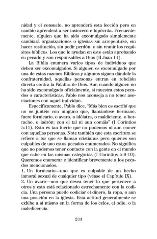 nidad y el consuelo, no aprenderá esta lección pero en
cambio aprenderá a ser insincero e hipócrita. Frecuente-
mente, alguien que ha sido excomulgado simplemente
cambiará organizaciones o iglesias sin arrepentirse, sin
hacer restitución, sin pedir perdón, o sin reunir los requi-
sitos bíblicos. Los que le ayudan en esto están aprobando
su pecado y son responsables a Dios (II Juan 11).
    La Biblia enumera varios tipos de individuos que
deben ser excomulgados. Si alguien es excomulgado por
una de estas razones Bíblicas y algunos siguen dándole la
confraternidad, aquellas personas entran en rebelión
directa contra la Palabra de Dios. Aun cuando alguien no
ha sido excomulgado oficialmente, si muestra estos peca-
dos o características, Pablo nos aconseja a no tener aso-
ciaciones con aquel individuo.
    Específicamente, Pablo dice, “Más bien os escribí que
no os juntéis con ninguno que, llamándose hermano,
fuere fornicario, o avaro, o idólatra, o maldiciente, o bor-
racho, o ladrón; con el tal ni aun comáis” (I Corintios
5:11). Esto es tan fuerte que no podemos ni aun comer
con aquellas personas. Note también que esta escritura se
refiere a los que se llaman cristianos pero quienes son
culpables de uno estos pecados enumerados. No significa
que no podemos tener contacto con la gente en el mundo
que cabe en las mismas categorías (I Corintios 5:9-10).
Queremos enumerar e identificar brevemente a los peca-
dos mencionados.
1. Un fornicario—uno que es culpable de un hecho
inmoral sexual de cualquier tipo (véase el Capítulo IX).
2. Un avaro—uno que desea tener lo que pertenece a
otros y esto está relacionado estrechamente con la codi-
cia. Una persona puede codiciar el dinero, la ropa, o aun
una posición en la iglesia. Esta actitud generalmente se
exhibe a sí mismo en la forma de los celos, el odio, o la
maledicencia.

                            233
 