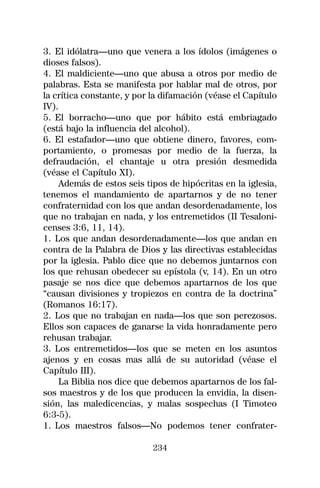 3. El idólatra—uno que venera a los ídolos (imágenes o
dioses falsos).
4. El maldiciente—uno que abusa a otros por medio de
palabras. Esta se manifesta por hablar mal de otros, por
la crítica constante, y por la difamación (véase el Capítulo
IV).
5. El borracho—uno que por hábito está embriagado
(está bajo la influencia del alcohol).
6. El estafador—uno que obtiene dinero, favores, com-
portamiento, o promesas por medio de la fuerza, la
defraudación, el chantaje u otra presión desmedida
(véase el Capítulo XI).
     Además de estos seis tipos de hipócritas en la iglesia,
tenemos el mandamiento de apartarnos y de no tener
confraternidad con los que andan desordenadamente, los
que no trabajan en nada, y los entremetidos (II Tesaloni-
censes 3:6, 11, 14).
1. Los que andan desordenadamente—los que andan en
contra de la Palabra de Dios y las directivas establecidas
por la iglesia. Pablo dice que no debemos juntarnos con
los que rehusan obedecer su epístola (v, 14). En un otro
pasaje se nos dice que debemos apartarnos de los que
“causan divisiones y tropiezos en contra de la doctrina”
(Romanos 16:17).
2. Los que no trabajan en nada—los que son perezosos.
Ellos son capaces de ganarse la vida honradamente pero
rehusan trabajar.
3. Los entremetidos—los que se meten en los asuntos
ajenos y en cosas mas allá de su autoridad (véase el
Capítulo III).
     La Biblia nos dice que debemos apartarnos de los fal-
sos maestros y de los que producen la envidia, la disen-
sión, las maledicencias, y malas sospechas (I Timoteo
6:3-5).
1. Los maestros falsos—No podemos tener confrater-

                            234
 
