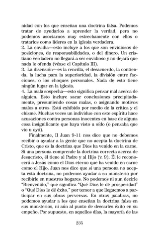 nidad con los que enseñan una doctrina falsa. Podemos
tratar de ayudarlos a aprender la verdad, pero no
podemos asociarnos muy estrechamente con ellos o
tratarlos como líderes en la iglesia verdadera.
2. La envidia—esto incluye a los que son envidiosos de
posiciones, de responsabilidades, o del dinero. Un cris-
tiano verdadero no llegará a ser envidioso y no dejará que
nada le ofenda (véase el Capítulo III).
3. La disensión—es la rencilla, el desacuerdo, la contien-
da, la lucha para la superioridad, la división entre fac-
ciones, o los choques personales. Nada de esto tiene
ningún lugar en la iglesia.
4. La mala sospecha—esto significa pensar mal acerca de
alguien. Esto incluye sacar conclusiones precipitada-
mente, presumiendo cosas malas, o asignando motivos
malos a otros. Está exhibido por medio de la crítica y el
chisme. Muchas veces un individuo con este espíritu hace
acusaciones contra personas inocentes en base de alguna
cosa insignificante que haya visto u oído (o pensaba que
vio u oyó).
    Finalmente, II Juan 9-11 nos dice que no debemos
recibir o ayudar a la gente que no acepta la doctrina de
Cristo, que es la doctrina que Dios ha venido en la carne.
Si una persona comprende la doctrina correcta acerca de
Jesucristo, él tiene al Padre y al Hijo (v. 9). Él le recono-
cerá a Jesús como el Dios eterno que ha venido en carne
como el Hijo. Juan nos dice que si una persona no acep-
ta esta doctrina, no podemos ayudar a su ministerio por
recibirle en nuestros hogares. No podemos ni aun decirle
“Bienvenido,” que significa “Qué Dios le dé prosperidad”
o “Qué Dios le dé éxito,” por temor a que lleguemos a par-
ticipar en sus obras perversas. En otras palabras, no
podemos ayudar a los que enseñan la doctrina falsa en
sus ministerios, ni aún al punto de desearles éxito en su
empeño. Por supuesto, en aquellos días, la mayoría de las

                            235
 