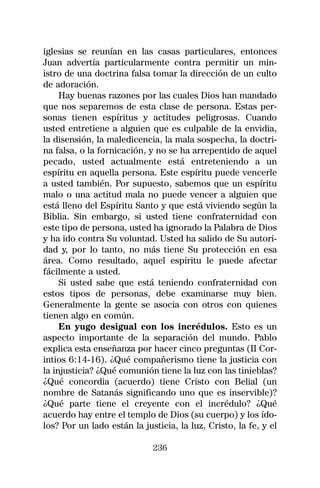 iglesias se reunían en las casas particulares, entonces
Juan advertía particularmente contra permitir un min-
istro de una doctrina falsa tomar la dirección de un culto
de adoración.
     Hay buenas razones por las cuales Dios han mandado
que nos separemos de esta clase de persona. Estas per-
sonas tienen espíritus y actitudes peligrosas. Cuando
usted entretiene a alguien que es culpable de la envidia,
la disensión, la maledicencia, la mala sospecha, la doctri-
na falsa, o la fornicación, y no se ha arrepentido de aquel
pecado, usted actualmente está entreteniendo a un
espíritu en aquella persona. Este espíritu puede vencerle
a usted también. Por supuesto, sabemos que un espíritu
malo o una actitud mala no puede vencer a alguien que
está lleno del Espíritu Santo y que está viviendo según la
Biblia. Sin embargo, si usted tiene confraternidad con
este tipo de persona, usted ha ignorado la Palabra de Dios
y ha ido contra Su voluntad. Usted ha salido de Su autori-
dad y, por lo tanto, no más tiene Su protección en esa
área. Como resultado, aquel espíritu le puede afectar
fácilmente a usted.
     Si usted sabe que está teniendo confraternidad con
estos tipos de personas, debe examinarse muy bien.
Generalmente la gente se asocia con otros con quienes
tienen algo en común.
     En yugo desigual con los incrédulos. Esto es un
aspecto importante de la separación del mundo. Pablo
explica esta enseñanza por hacer cinco preguntas (II Cor-
intios 6:14-16). ¿Qué compañerismo tiene la justicia con
la injusticia? ¿Qué comunión tiene la luz con las tinieblas?
¿Qué concordia (acuerdo) tiene Cristo con Belial (un
nombre de Satanás significando uno que es inservible)?
¿Qué parte tiene el creyente con el incrédulo? ¿Qué
acuerdo hay entre el templo de Dios (su cuerpo) y los ído-
los? Por un lado están la justicia, la luz, Cristo, la fe, y el

                             236
 