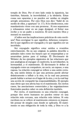 templo de Dios. Por el otro lado están la injusticia, las
tinieblas, Satanás, la incredulidad, y la idolatría. Estas
cosas son opuestas y no pueden ser unidas en ningún
arreglo armonioso. Por esto Dios nos dice “Salid de en
medio de ellos, y apartaos” (v. 17). Si lo obedecemos, este
mandamiento viene con una promesa . Si nos separamos
y rehusamos estar en un yugo desigual, el Señor nos
recibe y es un padre a nosotros. Él será nuestro Dios y
morará en nosotros.
    ¿Cuáles son las implicaciones prácticas de esta escrit-
ura? Para averiguar lo que significa, debemos compren-
der lo que significa ser enyugado y lo que significa ser un
incrédulo.
    Ser enyugado significa estar unidos o reunidos
estrechamente. En su uso original, la palabra describe a
animales tales como los bueyes que se emparejaban y se
amarraban juntos para el trabajo. Él Diccionario de
Webster da los ejemplos siguientes de las relaciones que
son analógicas al enyugar: el cautiverio, la servidumbre, la
hermandad, y el matrimonio. Él diccionario le define al
enyugado como un compañero, un socio, un esposo, o una
esposa. La relación conyugal se refiere a una unión cerra-
da, una unión íntima en que una persona puede afectar
drásticamente o influir a la otra, en la cual una persona
puede hablar o actuar en el lugar de la otra, y en la cual hay
una acción de compartir las responsabilidades. El ejemplo
mas obvio que nos afecta hoy es el matrimonio. En ciertos
casos, las asociaciones comerciales y las organizaciones
fraternales pueden caber en esta definición también.
    Por cierto, el matrimonio es una relación conyugal,
porque dos seres humanos no pueden entrar en una
relación más cercana, una relación más íntima. Si esta
escritura no se refiere al matrimonio entonces es imposi-
ble pensar de ningún caso donde se aplicaría. Él matri-
monio es una obligación de toda la vida, y Dios ve a la

                             237
 