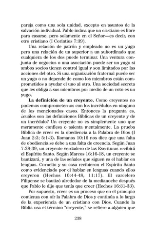 pareja como una sola unidad, excepto en asuntos de la
salvación individual. Pablo indica que un cristiano es libre
para casarse, pero solamente en el Señor—es decir, con
otro cristiano (I Corintios 7:39).
    Una relación de patrón y empleado no es un yugo
pero una relación de un superior a un subordinado que
cualquiera de los dos puede terminar. Una ventura con-
junta de negocios o una asociación puede ser un yugo si
ambos socios tienen control igual y son límitados por las
acciones del otro. Si una organización fraternal puede ser
un yugo o no depende de como los miembros están com-
prometidos a ayudar el uno al otro. Una sociedad secreta
que les obliga a sus miembros por medio de un voto es un
yugo.
    La definición de un creyente. Como creyentes no
podemos comprometernos con los incrédulos en ninguno
de los mencionados casos. Entonces la pregunta es,
¿cuáles son las definiciones Bíblicas de un creyente y de
un incrédulo? Un creyente no es simplemente uno que
meramente confiesa o asienta mentalmente. La prueba
Bíblica de creer es la obediencia a la Palabra de Dios (I
Juan 2:3; 5:1-3). Romanos 10:16 nos dice que una falta
de obediencia se debe a una falta de creencia. Según Juan
7:38-39, un creyente verdadero de las Escrituras recibirá
el Espíritu Santo. Según Marcos 16:16-18, un creyente se
bautizará, y una de las señales que siguen es el hablar en
lenguas. Cornelio y su casa recibieron el Espíritu Santo
como evidenciado por el hablar en lenguas cuando ellos
creyeron (Hechos 10:44-48, 11:17). El carcelero
Filipense se bautizó alrededor de la medianoche después
que Pablo le dijo que tenía que creer (Hechos 16:31-33).
    Por supuesto, creer es un proceso que en el principio
comienza con oír la Palabra de Dios y continúa a lo largo
de la experiencia de un cristiano con Dios. Cuando la
Biblia usa el término “creyente,” se refiere a alguien que

                            238
 