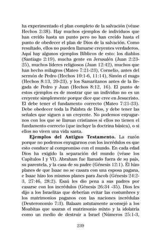 ha experimentado el plan completo de la salvación (véase
Hechos 2:38). Hay muchos ejemplos de individuos que
han creído hasta un punto pero no han creído hasta el
punto de obedecer el plan de Dios de la salvación. Como
resultado, ellos no pueden llamarse creyentes verdaderos.
Aquí hay algunos ejemplos Bíblicos de esto: los diablos
(Santiago 2:19), mucha gente en Jerusalén (Juan 2:23-
25), muchos líderes religiosos (Juan 12:42), muchos que
han hecho milagros (Mateo 7:21-23), Cornelio, antes del
sermón de Pedro (Hechos 10:1-6, 11:14), Simón el mago
(Hechos 8:13, 20-23), y los Samaritanos antes de la lle-
gada de Pedro y Juan (Hechos 8:12, 16). El punto de
estos ejemplos es de mostrar que un individuo no es un
creyente simplemente porque dice que cree en Jesucristo.
El debe tener el fundamento correcto (Mateo 7:21-23).
Debe obedecer toda la Palabra de Dios, y debe tener las
señales que siguen a un creyente. No podemos enyugar-
nos con los que se llaman cristianos si ellos no tienen el
fundamento correcto (que incluye la doctrina básica), o si
ellos no viven una vida santa.
    Ejemplos del Antiguo Testamento. La razón
porque no podemos enyugarnos con los incrédulos es que
esto conduce al compromiso con el mundo. En cada edad
Dios ha exigido la separación del mundo (véase los
Capítulos I y VI). Abraham fue llamado fuera de su país,
su parentela, y la casa de su padre (Génesis 12:1). Él hizo
planes de que Isaac no se casara con una esposa pagana,
e Isaac hizo los mismos planes para Jacob (Génesis 24:2-
3, 27:46, 28:2). Esaú les dio pena a sus padres por
casarse con los incrédulos (Génesis 26:34 -35). Dios les
dijo a los Israelitas que deberían evitar las costumbres y
los matrimonios paganos con las naciones incrédulas
(Deuteronomio 7:3). Balaam astutamente aconsejó a los
Moabitas que usaran el matrimonio mixto y la idolatría
como un medio de destruir a Israel (Números 25:1-3,

                           239
 