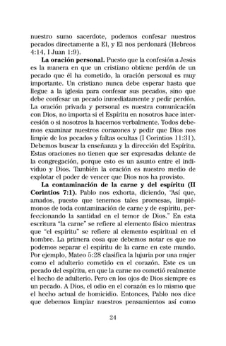 nuestro sumo sacerdote, podemos confesar nuestros
pecados directamente a El, y El nos perdonará (Hebreos
4:14, I Juan 1:9).
    La oración personal. Puesto que la confesión a Jesús
es la manera en que un cristiano obtiene perdón de un
pecado que él ha cometido, la oración personal es muy
importante. Un cristiano nunca debe esperar hasta que
llegue a la iglesia para confesar sus pecados, sino que
debe confesar un pecado inmediatamente y pedir perdón.
La oración privada y personal es nuestra comunicación
con Dios, no importa si el Espíritu en nosotros hace inter-
cesión o si nosotros la hacemos verbalmente. Todos debe-
mos examinar nuestros corazones y pedir que Dios nos
limpie de los pecados y faltas ocultas (I Corintios 11:31).
Debemos buscar la enseñanza y la dirección del Espíritu.
Estas oraciones no tienen que ser expresadas delante de
la congregación, porque esto es un asunto entre el indi-
viduo y Dios. También la oración es nuestro medio de
explotar el poder de vencer que Dios nos ha provisto.
    La contaminación de la carne y del espíritu (II
Corintios 7:1). Pablo nos exhorta, diciendo, “Así que,
amados, puesto que tenemos tales promesas, limpié-
monos de toda contaminación de carne y de espíritu, per-
feccionando la santidad en el temor de Dios.” En esta
escritura “la carne” se refiere al elemento físico mientras
que “el espíritu” se refiere al elemento espiritual en el
hombre. La primera cosa que debemos notar es que no
podemos separar el espíritu de la carne en este mundo.
Por ejemplo, Mateo 5:28 clasifica la lujuria por una mujer
como el adulterio cometido en el corazón. Este es un
pecado del espíritu, en que la carne no cometió realmente
el hecho de adulterio. Pero en los ojos de Dios siempre es
un pecado. A Dios, el odio en el corazón es lo mismo que
el hecho actual de homicidio. Entonces, Pablo nos dice
que debemos limpiar nuestros pensamientos así como

                            24
 