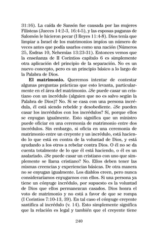 31:16). La caída de Sansón fue causada por las mujeres
Filisteas (Jueces 14:2-3, 16:4-5), y las esposas paganas de
Salomón le hicieron pecar (I Reyes 11:4-8). Dios tenía que
limpiar a Israel de los matrimonios impíos un número de
veces antes que podía usarlos como una nación (Números
25, Esdras 10, Nehemías 13:23-31). Entonces vemos que
la enseñanza de II Corintios capítulo 6 es simplemente
otra aplicación del principio de la separación. No es un
nuevo concepto, pero es un principio básico a lo largo de
la Palabra de Dios.
     El matrimonio. Queremos intentar de contestar
algunas preguntas prácticas que esto levanta, particular-
mente en el área del matrimonio. ¿Se puede casar un cris-
tiano con un incrédulo (alguien que no es salvo según la
Palabra de Dios)? No. Si se casa con una persona incré-
dula, él está siendo rebelde y desobediente. ¿Se pueden
casar los incrédulos con los incrédulos? Sí, porque ellos
se enyugan igualmente. Esto significa que un ministro
puede oficiar en una ceremonia de matrimonio entre dos
incrédulos. Sin embargo, si oficia en una ceremonia de
matrimonio entre un creyente y un incrédulo, está hacien-
do lo que está en contra de la voluntad de Dios, y está
ayudando a los otros a rebelar contra Dios. O él no se da
cuenta totalmente de lo que él está haciendo, o él es un
asalariado. ¿Se puede casar un cristiano con uno que sim-
plemente se llama cristiano? No. Ellos deben tener las
mismas creencias y experiencias básicas. De otra manera
no se enyugan igualmente. Los diablos creen, pero nunca
consideraríamos enyugarnos con ellos. Si una persona ya
tiene un cónyuge incrédulo, por supuesto es la voluntad
de Dios que ellos permanezcan casados. Dios honra el
voto de matrimonio y no está a favor de que se rompa
(I Corintios 7:10-13, 39). En tal caso el cónyuge creyente
santifica al incrédulo (v. 14). Esto simplemente significa
que la relación es legal y también que el creyente tiene

                           240
 