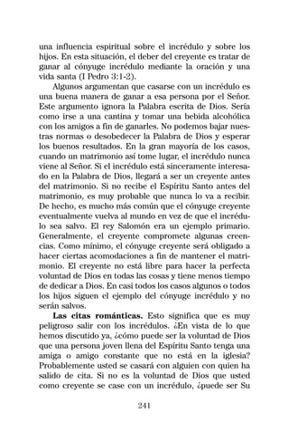 una influencia espiritual sobre el incrédulo y sobre los
hijos. En esta situación, el deber del creyente es tratar de
ganar al cónyuge incrédulo mediante la oración y una
vida santa (I Pedro 3:1-2).
    Algunos argumentan que casarse con un incrédulo es
una buena manera de ganar a esa persona por el Señor.
Este argumento ignora la Palabra escrita de Dios. Sería
como irse a una cantina y tomar una bebida alcohólica
con los amigos a fin de ganarles. No podemos bajar nues-
tras normas o desobedecer la Palabra de Dios y esperar
los buenos resultados. En la gran mayoría de los casos,
cuando un matrimonio así tome lugar, el incrédulo nunca
viene al Señor. Si el incrédulo está sinceramente interesa-
do en la Palabra de Dios, llegará a ser un creyente antes
del matrimonio. Si no recibe el Espíritu Santo antes del
matrimonio, es muy probable que nunca lo va a recibir.
De hecho, es mucho más común que el cónyuge creyente
eventualmente vuelva al mundo en vez de que el incrédu-
lo sea salvo. El rey Salomón era un ejemplo primario.
Generalmente, el creyente compromete algunas creen-
cias. Como mínimo, el cónyuge creyente será obligado a
hacer ciertas acomodaciones a fin de mantener el matri-
monio. El creyente no está libre para hacer la perfecta
voluntad de Dios en todas las cosas y tiene menos tiempo
de dedicar a Dios. En casi todos los casos algunos o todos
los hijos siguen el ejemplo del cónyuge incrédulo y no
serán salvos.
    Las citas románticas. Esto significa que es muy
peligroso salir con los incrédulos. ¿En vista de lo que
hemos discutido ya, ¿cómo puede ser la voluntad de Dios
que una persona joven llena del Espíritu Santo tenga una
amiga o amigo constante que no está en la iglesia?
Probablemente usted se casará con alguien con quien ha
salido de cita. Si no es la voluntad de Dios que usted
como creyente se case con un incrédulo, ¿puede ser Su

                            241
 