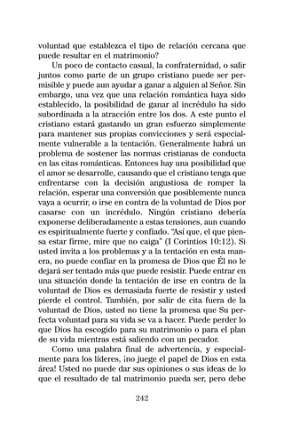 voluntad que establezca el tipo de relación cercana que
puede resultar en el matrimonio?
    Un poco de contacto casual, la confraternidad, o salir
juntos como parte de un grupo cristiano puede ser per-
misible y puede aun ayudar a ganar a alguien al Señor. Sin
embargo, una vez que una relación romántica haya sido
establecido, la posibilidad de ganar al incrédulo ha sido
subordinada a la atracción entre los dos. A este punto el
cristiano estará gastando un gran esfuerzo simplemente
para mantener sus propias convicciones y será especial-
mente vulnerable a la tentación. Generalmente habrá un
problema de sostener las normas cristianas de conducta
en las citas románticas. Entonces hay una posibilidad que
el amor se desarrolle, causando que el cristiano tenga que
enfrentarse con la decisión angustiosa de romper la
relación, esperar una conversión que posiblemente nunca
vaya a ocurrir, o irse en contra de la voluntad de Dios por
casarse con un incrédulo. Ningún cristiano debería
exponerse deliberadamente a estas tensiones, aun cuando
es espiritualmente fuerte y confiado. “Así que, el que pien-
sa estar firme, mire que no caiga” (I Corintios 10:12). Si
usted invita a los problemas y a la tentación en esta man-
era, no puede confiar en la promesa de Dios que Él no le
dejará ser tentado más que puede resistir. Puede entrar en
una situación donde la tentación de irse en contra de la
voluntad de Dios es demasiada fuerte de resistir y usted
pierde el control. También, por salir de cita fuera de la
voluntad de Dios, usted no tiene la promesa que Su per-
fecta voluntad para su vida se va a hacer. Puede perder lo
que Dios ha escogido para su matrimonio o para el plan
de su vida mientras está saliendo con un pecador.
    Como una palabra final de advertencia, y especial-
mente para los líderes, ¡no juege el papel de Dios en esta
área! Usted no puede dar sus opiniones o sus ideas de lo
que el resultado de tal matrimonio pueda ser, pero debe

                            242
 