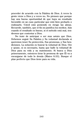 proceder de acuerdo con la Palabra de Dios. A veces la
gente viene a Dios y a veces no. No piensen que porque
hay una buena oportunidad de que haya un resultado
favorable en un caso particular que está bien probarlo o
endosarlo. Usted está poniendo en riesgo las almas.
Recuerde, también, que el fin no justifica los medios. Aún
cuando el resultado es bueno, si el método está mal, ten-
dremos que contestar a Dios.
    No trate de anticipar o ser mas astuto que Dios.
Debemos seguir Su Palabra y Su voluntad declarada si
queremos tener Su protección, Sus promesas, y Sus ben-
diciones. La solución es buscar la voluntad de Dios. Ore
y ayune, si es necesario, hasta que halle la voluntad de
Dios para su vida y su matrimonio. Si busca a Dios
primeramente, entonces tiene la promesa de que Él va a
encargarse de todo lo demás (Mateo 6:33). Busque el
plan perfecto que Dios tiene para su vida.




                           243
 