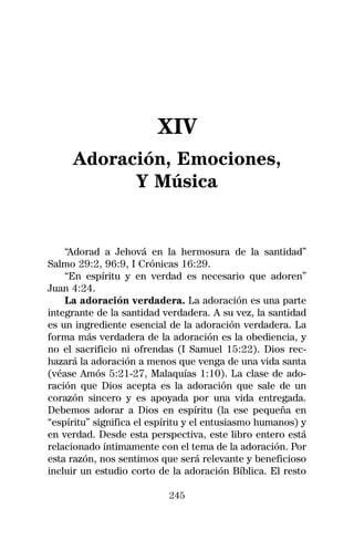 XIV
     Adoración, Emociones,
           Y Música


    “Adorad a Jehová en la hermosura de la santidad”
Salmo 29:2, 96:9, I Crónicas 16:29.
    “En espíritu y en verdad es necesario que adoren”
Juan 4:24.
    La adoración verdadera. La adoración es una parte
integrante de la santidad verdadera. A su vez, la santidad
es un ingrediente esencial de la adoración verdadera. La
forma más verdadera de la adoración es la obediencia, y
no el sacrificio ni ofrendas (I Samuel 15:22). Dios rec-
hazará la adoración a menos que venga de una vida santa
(véase Amós 5:21-27, Malaquías 1:10). La clase de ado-
ración que Dios acepta es la adoración que sale de un
corazón sincero y es apoyada por una vida entregada.
Debemos adorar a Dios en espíritu (la ese pequeña en
“espíritu” significa el espíritu y el entusiasmo humanos) y
en verdad. Desde esta perspectiva, este libro entero está
relacionado íntimamente con el tema de la adoración. Por
esta razón, nos sentimos que será relevante y beneficioso
incluir un estudio corto de la adoración Bíblica. El resto

                           245
 