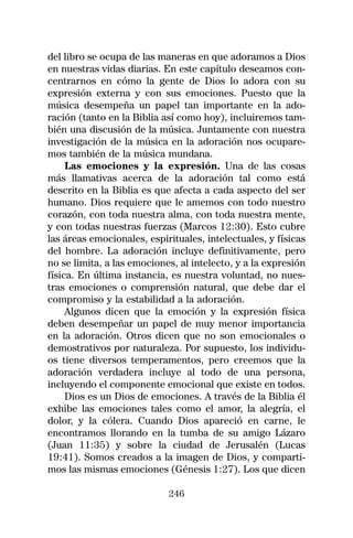 del libro se ocupa de las maneras en que adoramos a Dios
en nuestras vidas diarias. En este capítulo deseamos con-
centrarnos en cómo la gente de Dios lo adora con su
expresión externa y con sus emociones. Puesto que la
música desempeña un papel tan importante en la ado-
ración (tanto en la Biblia así como hoy), incluiremos tam-
bién una discusión de la música. Juntamente con nuestra
investigación de la música en la adoración nos ocupare-
mos también de la música mundana.
     Las emociones y la expresión. Una de las cosas
más llamativas acerca de la adoración tal como está
descrito en la Biblia es que afecta a cada aspecto del ser
humano. Dios requiere que le amemos con todo nuestro
corazón, con toda nuestra alma, con toda nuestra mente,
y con todas nuestras fuerzas (Marcos 12:30). Esto cubre
las áreas emocionales, espirituales, intelectuales, y físicas
del hombre. La adoración incluye definitivamente, pero
no se limita, a las emociones, al intelecto, y a la expresión
física. En última instancia, es nuestra voluntad, no nues-
tras emociones o comprensión natural, que debe dar el
compromiso y la estabilidad a la adoración.
     Algunos dicen que la emoción y la expresión física
deben desempeñar un papel de muy menor importancia
en la adoración. Otros dicen que no son emocionales o
demostrativos por naturaleza. Por supuesto, los individu-
os tiene diversos temperamentos, pero creemos que la
adoración verdadera incluye al todo de una persona,
incluyendo el componente emocional que existe en todos.
     Dios es un Dios de emociones. A través de la Biblia él
exhibe las emociones tales como el amor, la alegría, el
dolor, y la cólera. Cuando Dios apareció en carne, le
encontramos llorando en la tumba de su amigo Lázaro
(Juan 11:35) y sobre la ciudad de Jerusalén (Lucas
19:41). Somos creados a la imagen de Dios, y comparti-
mos las mismas emociones (Génesis 1:27). Los que dicen

                            246
 