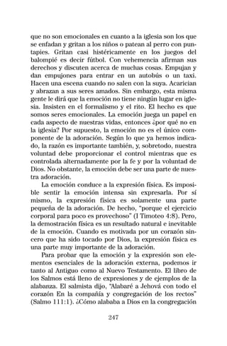 que no son emocionales en cuanto a la iglesia son los que
se enfadan y gritan a los niños o patean al perro con pun-
tapies. Gritan casi histéricamente en los juegos del
balompié es decir fútbol. Con vehemencia afirman sus
derechos y discuten acerca de muchas cosas. Empujan y
dan empujones para entrar en un autobús o un taxi.
Hacen una escena cuando no salen con la suya. Acarician
y abrazan a sus seres amados. Sin embargo, esta misma
gente le dirá que la emoción no tiene ningún lugar en igle-
sia. Insisten en el formalismo y el rito. El hecho es que
somos seres emocionales. La emoción juega un papel en
cada aspecto de nuestras vidas, entonces ¿por qué no en
la iglesia? Por supuesto, la emoción no es el único com-
ponente de la adoración. Según lo que ya hemos indica-
do, la razón es importante también, y, sobretodo, nuestra
voluntad debe proporcionar el control mientras que es
controlada alternadamente por la fe y por la voluntad de
Dios. No obstante, la emoción debe ser una parte de nues-
tra adoración.
    La emoción conduce a la expresión física. Es imposi-
ble sentir la emoción intensa sin expresarla. Por sí
mismo, la expresión física es solamente una parte
pequeña de la adoración. De hecho, “porque el ejercicio
corporal para poco es provechoso” (I Timoteo 4:8). Pero,
la demostración física es un resultado natural e inevitable
de la emoción. Cuando es motivada por un corazón sin-
cero que ha sido tocado por Dios, la expresión física es
una parte muy importante de la adoración.
    Para probar que la emoción y la expresión son ele-
mentos esenciales de la adoración externa, podemos ir
tanto al Antiguo como al Nuevo Testamento. El libro de
los Salmos está lleno de expresiones y de ejemplos de la
alabanza. El salmista dijo, “Alabaré a Jehová con todo el
corazón En la compañía y congregación de los rectos”
(Salmo 111:1). ¿Cómo alababa a Dios en la congregación

                           247
 