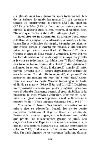 (la iglesia)? Aquí hay algunos ejemplos tomados del libro
de los Salmos: levantaba las manos (141:2), cantaba y
tocaba los instrumentos musicales (33:2-3), aplaudía
(47:1), y bailaba (149:3). Para los que están poco dis-
puestos a alabar a Dios de esta manera, el salmista dice,
“Todo lo que respira alabe a JAH. Aleluya” (150:6).
     Ejemplos de la adoración. El Antiguo Testamento
está lleno de ejemplos de la adoración, la oración, y la ala-
banza. En la dedicación del templo, Salomón oró mientras
que estuvo parado y levantó sus manos, y también oró
mientras que estuvo arrodillado (I Reyes 8:22, 54).
Cuando el arca de Dios volvió a Jerusalén, David estuvo
tan loco de contento que se despojó de su ropa real y bailó
a la vista de todo Israel. La Biblia dice “Y David danzaba
con toda su fuerza delante de Jehová” y vino gritando y
saltando. Su esposa, Mical, le despreció cuando vió esto,
porque pensaba que él estuvo degradándose delante de
toda la gente. Cuando ella lo reprendió, él prometió de
actuar en una manera aún más “vil” y mas “baja.” Como
resultado de este incidente, Mical no tuvo ningún hijo hasta
el día de su muerte. (Véase II Samuel 6:14-23.) David era
un rey oriental que tenía gran poder y dignidad, pero con
todo él adoraba libremente cuando el arca, simbólica de la
presencia de Dios, volvió a Jerusalén. ¿Por qué no debe-
mos hacer igual cuando la presencia real de Dios viene a
nuestro medio? (Véase también Nehemías 8:6-9, 9:3-5.)
     Volviendo al Nuevo Testamento, encontramos el
mismo tipo de adoración. Cuando los ciento veinte
creyentes recibieron el Espíritu Santo en el día de
Pentecostés, ellos se regocijaron e hicieron tanto ruido
que pronto una muchedumbre grande se juntó. Los
creyentes llenos del Espíritu estuvieron tan demostrativos
que los espectadores pensaron que estaban embriagados
(Hechos 2:13). Todos saben cómo es un hombre borra-
cho. Sin duda algunos de los creyentes bailaron, algunos

                            248
 