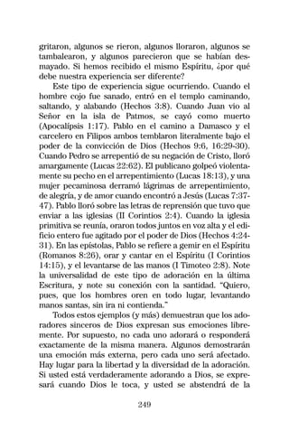 gritaron, algunos se rieron, algunos lloraron, algunos se
tambalearon, y algunos parecieron que se habían des-
mayado. Si hemos recibido el mismo Espíritu, ¿por qué
debe nuestra experiencia ser diferente?
     Este tipo de experiencia sigue ocurriendo. Cuando el
hombre cojo fue sanado, entró en el templo caminando,
saltando, y alabando (Hechos 3:8). Cuando Juan vio al
Señor en la isla de Patmos, se cayó como muerto
(Apocalípsis 1:17). Pablo en el camino a Damasco y el
carcelero en Filipos ambos temblaron literalmente bajo el
poder de la convicción de Dios (Hechos 9:6, 16:29-30).
Cuando Pedro se arrepentió de su negación de Cristo, lloró
amargamente (Lucas 22:62). El publicano golpeó violenta-
mente su pecho en el arrepentimiento (Lucas 18:13), y una
mujer pecaminosa derramó lágrimas de arrepentimiento,
de alegría, y de amor cuando encontró a Jesús (Lucas 7:37-
47). Pablo lloró sobre las letras de reprensión que tuvo que
enviar a las iglesias (II Corintios 2:4). Cuando la iglesia
primitiva se reunía, oraron todos juntos en voz alta y el edi-
ficio entero fue agitado por el poder de Dios (Hechos 4:24-
31). En las epístolas, Pablo se refiere a gemir en el Espíritu
(Romanos 8:26), orar y cantar en el Espíritu (I Corintios
14:15), y el levantarse de las manos (I Timoteo 2:8). Note
la universalidad de este tipo de adoración en la última
Escritura, y note su conexión con la santidad. “Quiero,
pues, que los hombres oren en todo lugar, levantando
manos santas, sin ira ni contienda.”
     Todos estos ejemplos (y más) demuestran que los ado-
radores sinceros de Dios expresan sus emociones libre-
mente. Por supuesto, no cada uno adorará o responderá
exactamente de la misma manera. Algunos demostrarán
una emoción más externa, pero cada uno será afectado.
Hay lugar para la libertad y la diversidad de la adoración.
Si usted está verdaderamente adorando a Dios, se expre-
sará cuando Dios le toca, y usted se abstendrá de la

                             249
 