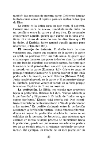 también las acciones de nuestra carne. Debemos limpiar
tanto la carne como el espíritu para ser santos en los ojos
de Dios.
     La carne es la única casa en que mora el espíritu.
Cuando uno nace de nuevo, inmediatamente entra en
un conflicto entre la carne y el espíritu. Es necesario
comprender aquella guerra que existe en la vida cris-
tiana. Si vivimos de acuerdo con las directivas que El
ha dado, el Espíritu Santo ganará aquella guerra para
nosotros (II Timoteo 2:5).
     El mensaje de Satanás. El diablo trata de con-
vencernos que, puesto que estamos en la carne y la carne
es débil, no podemos vivir una vida santa. El quiere que
creamos que tenemos que pecar todos los días. La verdad
es que Dios ha mandado que seamos santos. Es cierto que
la carne es débil, pero también es cierto que Jesús condenó
al pecado en la carne (Romanos 8:3). Cristo se encarnó
para que mediante la muerte El podría destruir al que tenía
poder sobre la muerte, es decir, Satanás (Hebreos 2:14).
Jesús venció al pecado en la carne, y El es nuestro ejemp-
lo. También, podemos vencer al pecado en la carne porque
tenemos el Espíritu de Cristo en nosotros.
     La perfección. La Biblia nos enseña que crecemos
hacia la perfección. Hebreos 6:1 dice, “vamos adelante a
la perfección” y Filipenses 3:15 habla de “todos los que
somos perfectos.” Efesios 4:12 enseña que Dios consti-
tuyó el ministerio neotestamentario a “fin de perfeccionar
a los santos.” Es posible distinguir entre la perfección
absoluta y la perfección relativa. Todos estamos esforzan-
donos en lograr la perfección absoluta tal como se ve
exhibida en la persona de Jesucristo. Aun mientras que
estamos en medio de aquel proceso de crecimiento hacia
la perfección, puede ser que seamos considerados perfec-
tos en un sentido relativo si estamos creciendo correcta-
mente. Por ejemplo, un infante de un mes puede ser un

                            25
 