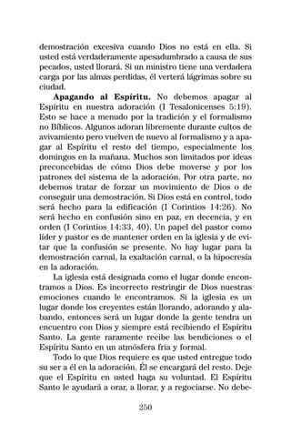 demostración excesiva cuando Dios no está en ella. Si
usted está verdaderamente apesadumbrado a causa de sus
pecados, usted llorará. Si un ministro tiene una verdadera
carga por las almas perdidas, él verterá lágrimas sobre su
ciudad.
    Apagando al Espíritu. No debemos apagar al
Espíritu en nuestra adoración (I Tesalonicenses 5:19).
Esto se hace a menudo por la tradición y el formalismo
no Bíblicos. Algunos adoran libremente durante cultos de
avivamiento pero vuelven de nuevo al formalismo y a apa-
gar al Espíritu el resto del tiempo, especialmente los
domingos en la mañana. Muchos son limitados por ideas
preconcebidas de cómo Dios debe moverse y por los
patrones del sistema de la adoración. Por otra parte, no
debemos tratar de forzar un movimiento de Dios o de
conseguir una demostración. Si Dios está en control, todo
será hecho para la edificación (I Corintios 14:26). No
será hecho en confusión sino en paz, en decencia, y en
orden (I Corintios 14:33, 40). Un papel del pastor como
líder y pastor es de mantener orden en la iglesia y de evi-
tar que la confusión se presente. No hay lugar para la
demostración carnal, la exaltación carnal, o la hipocresía
en la adoración.
    La iglesia está designada como el lugar donde encon-
tramos a Dios. Es incorrecto restringir de Dios nuestras
emociones cuando le encontramos. Si la iglesia es un
lugar donde los creyentes están llorando, adorando y ala-
bando, entonces será un lugar donde la gente tendra un
encuentro con Dios y siempre está recibiendo el Espíritu
Santo. La gente raramente recibe las bendiciones o el
Espíritu Santo en un atmósfera fria y formal.
    Todo lo que Dios requiere es que usted entregue todo
su ser a él en la adoración. Él se encargará del resto. Deje
que el Espíritu en usted haga su voluntad. El Espíritu
Santo le ayudará a orar, a llorar, y a regociarse. No debe-

                            250
 