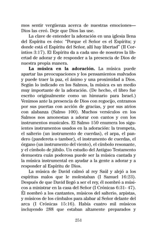 mos sentir vergüenza acerca de nuestras emociones—
Dios las creó. Deje que Dios las use.
    La clave de entender la adoración en una iglesia llena
del Espíritu es ésto: “Porque el Señor es el Espíritu; y
donde está el Espíritu del Señor, allí hay libertad” (II Cor-
intios 3:17). El Espíritu da a cada uno de nosotros la lib-
ertad de adorar y de responder a la presencia de Dios de
nuestra propia manera.
    La música en la adoración. La música puede
apartar las preocupaciones y los pensamientos malvados
y puede traer la paz, el ánimo y una proximidad a Dios.
Según lo indicado en los Salmos, la música es un medio
muy importante de la adoración. (De hecho, el libro fue
escrito originalmente como un himnario para Israel.)
Venimos ante la presencia de Dios con regocijo, entramos
por sus puertas con acción de gracias, y por sus atrios
con alabanza (Salmo 100). Muchos versículos en los
Salmos nos amonestan a adorar con cantos y con los
instrumentos musicales. El Salmo 150 enumera los sigu-
ientes instrumentos usados en la adoración: la trompeta,
el salterio (un instrumento de cuerdas), el arpa, el pan-
dero (pandereta o tambor), el instrumento de cuerdas, el
órgano (un instrumento del viento), el címbolo resonante,
y el címbolo de júbilo. Un estudio del Antiguo Testamento
demuestra cuán poderosa puede ser la música cantada y
la música instrumental en ayudar a la gente a adorar y a
responder al Espíritu de Dios.
    La música de David calmó al rey Saúl y alejó a los
espíritus malos que le molestaban (I Samuel 16:23).
Después de que David llegó a ser el rey, él nombró a músi-
cos a ministrar en la casa del Señor (I Crónicas 6:31- 47).
Él nombró a los cantantes, músicos del salterio, arpistas,
y músicos de los címbalos para alabar al Señor delante del
arca (I Crónicas 15:16). Había cuatro mil músicos
incluyendo 288 que estaban altamente preparados y

                            251
 