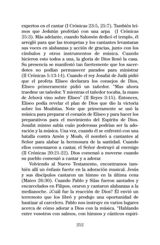 expertos en el cantar (I Crónicas 23:5, 25:7). También leí-
mos que Jedutún profetizó con una arpa (I Crónicas
25:3). Más adelante, cuando Salomón dedicó el templo, él
arregló para que las trompetas y los cantantes levantaran
sus voces en alabanzas y acción de gracias, junto con los
címbalos y otros instrumentos de música. Cuando
hicieron esto todos a una, la gloria de Dios llenó la casa.
Su presencia se manifestó tan fuertemente que los sacer-
dotes no podían permanecer parados para ministrar
(II Crónicas 5:13-14). Cuando el rey Josafat de Judá pidió
que el profeta Eliseo declarara los consejos de Dios,
Eliseo primeramente pidió un tañedor. “Mas ahora
traedme un tañedor. Y mientras el tañedor tocaba, la mano
de Jehová vino sobre Eliseo” (II Reyes 3:15). Entonces,
Eliseo podía revelar el plan de Dios que dio la victoria
sobre los Moabitas. Note que primeramente se usó la
música para preparar el corazón de Eliseo y para hacer los
preparativos para el movimiento del Espíritu de Dios.
Josafat mismo sabía cuán poderosas podrían ser la ado-
ración y la música. Una vez, cuando él se enfrentó con una
batalla contra Amón y Moab, él nombró a cantantes al
Señor para alabar la hermosura de la santidad. Cuando
ellos comenzaron a cantar, el Señor destruyó al enemigo
(II Crónicas 20:21-22). Dios comenzó a moverse cuando
su pueblo comenzó a cantar y a adorar.
    Volviendo al Nuevo Testamento, encontramos tam-
bién allí un énfasis fuerte en la adoración musical. Jesús
y sus discípulos cantaron un himno en la última cena
(Mateo 26:30). Cuando Pablo y Silas fueron azotados y
encarcelados en Filipos, oraron y cantaron alabanzas a la
medianoche. ¿Cuál fue la reacción de Dios? Él envió un
terremoto que los libró y produjo una oportunidad de
bautizar al carcelero. Pablo nos instruye en varios lugares
acerca de cómo adorar a Dios con la música. “Hablando
entre vosotros con salmos, con himnos y cánticos espiri-

                           252
 