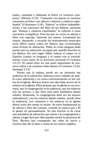 tuales, cantando y alabando al Señor en vuestros cora-
zones” (Efesios 5:19). “Cantando con gracia en vuestros
corazones al Señor con salmos e himnos y cánticos espir-
ituales” (Colosenses 3:16). “Salmos” se refiere indudable-
mente a las canciones del libro de los Salmos, mientras
que “himnos y cánticos espirituales” se refieren a otras
canciones evangélicas. Para los que no creen en adorar a
Dios con regocijo, batiendo las manos, levantando las
manos, danzando, y tocando los instrumentos musicales
sería difícil cantar todos los Salmos que recomiendan
estas formas de adoración. Pablo no tenía ninguna duda
puesto que su adoración era igual que aquella descrita en
los Salmos. En otro lugar, Pablo endosa el cantar en el
Espíritu (cantar en lenguas) y el cantar con el entendi-
miento como parte de la devoción personal (I Corintios
14:15). El cantar debe ser una parte importante de nue-
stros cultos y de nuestras vidas diarias (I Corintios 14:26,
Santiago 5:13)
    Puesto que la música puede ser un elemento tan
poderoso de la adoración, debemos tener cuidado de usar-
la como adoración y no como entretenemiento en los cul-
tos de la iglesia. Muchos tienen una idea falsa acerca de la
música en la iglesia. Ellos piensan que la iglesia es un esce-
nario, que la congregación es la audiencia, que los músicos
son los actores, y que Dios está entre bastidores dando
señales. Realmente, la congregación debe ser los actores
(adoradores), con los músicos dando señales, siendo Dios
la audiencia. Los cantantes y los músicos en la iglesia
deben tener dos metas en mente. Su meta fundamental es
de adorar a Dios del corazón, creando la música que a Él
le gustar oir personalmente. Su otra función es de crear
una atmósfera de adoración que anime a la congregación a
adorar y haga fácil que ellos puedan sientir la presencia de
Dios. Muchos han consagrado sus vidas de nuevo y
muchos han ido al altar a causa de los cantos ungidos.

                             253
 