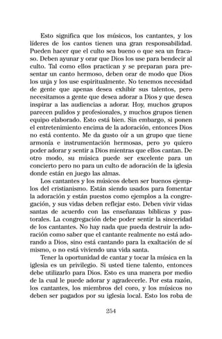 Esto significa que los músicos, los cantantes, y los
líderes de los cantos tienen una gran responsabilidad.
Pueden hacer que el culto sea bueno o que sea un fraca-
so. Deben ayunar y orar que Dios los use para bendecir al
culto. Tal como ellos practican y se preparan para pre-
sentar un canto hermoso, deben orar de modo que Dios
los unja y los use espiritualmente. No tenemos necesidad
de gente que apenas desea exhibir sus talentos, pero
necesitamos a gente que desea adorar a Dios y que desea
inspirar a las audiencias a adorar. Hoy, muchos grupos
parecen pulidos y profesionales, y muchos grupos tienen
equipo elaborado. Esto está bien. Sin embargo, si ponen
el entretenimiento encima de la adoración, entonces Dios
no está contento. Me da gusto oír a un grupo que tiene
armonía e instrumentación hermosas, pero yo quiero
poder adorar y sentir a Dios mientras que ellos cantan. De
otro modo, su música puede ser excelente para un
concierto pero no para un culto de adoración de la iglesia
donde están en juego las almas.
    Los cantantes y los músicos deben ser buenos ejemp-
los del cristianismo. Están siendo usados para fomentar
la adoración y están puestos como ejemplos a la congre-
gación, y sus vidas deben reflejar esto. Deben vivir vidas
santas de acuerdo con las enseñanzas bíblicas y pas-
torales. La congregación debe poder sentir la sinceridad
de los cantantes. No hay nada que pueda destruir la ado-
ración como saber que el cantante realmente no está ado-
rando a Dios, sino está cantando para la exaltación de sí
mismo, o no está viviendo una vida santa.
    Tener la oportunidad de cantar y tocar la música en la
iglesia es un privilegio. Si usted tiene talento, entonces
debe utilizarlo para Dios. Esto es una manera por medio
de la cual le puede adorar y agradecerle. Por esta razón,
los cantantes, los miembros del coro, y los músicos no
deben ser pagados por su iglesia local. Esto los roba de

                           254
 