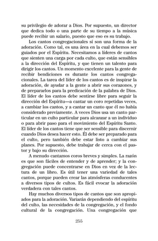 su privilegio de adorar a Dios. Por supuesto, un director
que dedica todo o una parte de su tiempo a la música
puede recibir un salario, puesto que eso es su trabajo.
     Los cantos congregacionales sí son una forma de la
adoración. Como tal, es una área en la cual debemos ser
guiados por el Espíritu. Necesitamos a líderes de cantos
que sienten una carga por cada culto, que están sensibles
a la dirección del Espíritu, y que tienen un talento para
dirigir los cantos. Un momento excelente para la gente de
recibir bendiciones es durante los cantos congrega-
cionales. La tarea del líder de los cantos es de inspirar la
adoración, de ayudar a la gente a abrir sus corazones, y
de prepararlos para la predicación de la palabra de Dios.
El líder de los cantos debe sentirse libre para seguir la
dirección del Espíritu—a cantar un coro repetidas veces,
a cambiar los cantos, y a cantar un canto que él no había
considerado previamente. A veces Dios usa un canto par-
ticular en un culto particular para alcanzar a un individuo
o para abrir paso para el movimiento del Espíritu Santo.
El líder de los cantos tiene que ser sensible para discernir
cuando Dios desea hacer esto. Él debe ser preparado para
el culto, pero también debe estar listo a cambiar sus
planes. Por supuesto, debe trabajar de cerca con el pas-
tor y bajo su dirección.
     A menudo cantamos coros breves y simples. La razón
es que son fáciles de entender y de aprender; y la con-
gregación puede concentrarse en Dios en vez de la lec-
tura de un libro. Es útil tener una variedad de tales
cantos, porque pueden crear las atmósferas conducentes
a diversos tipos de cultos. Es fácil evocar la adoración
verdadera con tales cantos.
     Hay muchos diversos tipos de cantos que son apropi-
ados para la adoración. Variarán dependiendo del espíritu
del culto, las necesidades de la congregación, y el fondo
cultural de la congregación. Una congregación que

                            255
 