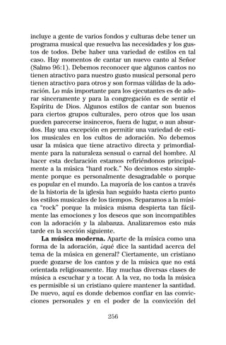 incluye a gente de varios fondos y culturas debe tener un
programa musical que resuelva las necesidades y los gus-
tos de todos. Debe haber una variedad de estilos en tal
caso. Hay momentos de cantar un nuevo canto al Señor
(Salmo 96:1). Debemos reconocer que algunos cantos no
tienen atractivo para nuestro gusto musical personal pero
tienen atractivo para otros y son formas válidas de la ado-
ración. Lo más importante para los ejecutantes es de ado-
rar sinceramente y para la congregación es de sentir el
Espíritu de Dios. Algunos estilos de cantar son buenos
para ciertos grupos culturales, pero otros que los usan
pueden parecerse insinceros, fuera de lugar, o aun absur-
dos. Hay una excepción en permitir una variedad de esti-
los musicales en los cultos de adoración. No debemos
usar la música que tiene atractivo directa y primordial-
mente para la naturaleza sensual o carnal del hombre. Al
hacer esta declaración estamos refiriéndonos principal-
mente a la música “hard rock.” No decimos esto simple-
mente porque es personalmente desagradable o porque
es popular en el mundo. La mayoría de los cantos a través
de la historia de la iglesia han seguido hasta cierto punto
los estilos musicales de los tiempos. Separamos a la músi-
ca “rock” porque la música misma despierta tan fácil-
mente las emociones y los deseos que son incompatibles
con la adoración y la alabanza. Analizaremos esto más
tarde en la sección siguiente.
    La música moderna. Aparte de la música como una
forma de la adoración, ¿qué dice la santidad acerca del
tema de la música en general? Ciertamente, un cristiano
puede gozarse de los cantos y de la música que no está
orientada religiosamente. Hay muchas diversas clases de
música a escuchar y a tocar. A la vez, no toda la música
es permisible si un cristiano quiere mantener la santidad.
De nuevo, aquí es donde debemos confiar en las convic-
ciones personales y en el poder de la convicción del

                           256
 
