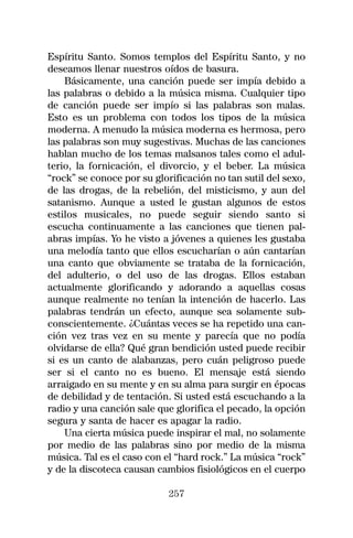 Espíritu Santo. Somos templos del Espíritu Santo, y no
deseamos llenar nuestros oídos de basura.
    Básicamente, una canción puede ser impía debido a
las palabras o debido a la música misma. Cualquier tipo
de canción puede ser impío si las palabras son malas.
Esto es un problema con todos los tipos de la música
moderna. A menudo la música moderna es hermosa, pero
las palabras son muy sugestivas. Muchas de las canciones
hablan mucho de los temas malsanos tales como el adul-
terio, la fornicación, el divorcio, y el beber. La música
“rock” se conoce por su glorificación no tan sutil del sexo,
de las drogas, de la rebelión, del misticismo, y aun del
satanismo. Aunque a usted le gustan algunos de estos
estilos musicales, no puede seguir siendo santo si
escucha continuamente a las canciones que tienen pal-
abras impías. Yo he visto a jóvenes a quienes les gustaba
una melodía tanto que ellos escucharían o aún cantarían
una canto que obviamente se trataba de la fornicación,
del adulterio, o del uso de las drogas. Ellos estaban
actualmente glorificando y adorando a aquellas cosas
aunque realmente no tenían la intención de hacerlo. Las
palabras tendrán un efecto, aunque sea solamente sub-
conscientemente. ¿Cuántas veces se ha repetido una can-
ción vez tras vez en su mente y parecía que no podía
olvidarse de ella? Qué gran bendición usted puede recibir
si es un canto de alabanzas, pero cuán peligroso puede
ser si el canto no es bueno. El mensaje está siendo
arraigado en su mente y en su alma para surgir en épocas
de debilidad y de tentación. Si usted está escuchando a la
radio y una canción sale que glorifica el pecado, la opción
segura y santa de hacer es apagar la radio.
    Una cierta música puede inspirar el mal, no solamente
por medio de las palabras sino por medio de la misma
música. Tal es el caso con el “hard rock.” La música “rock”
y de la discoteca causan cambios fisiológicos en el cuerpo

                            257
 