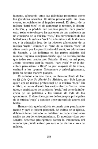 humano, afectando tanto las glándulas pituitarias como
las glándulas sexuales. El ritmo pesado agita las emo-
ciones, especialmente el impulso sexual. El efecto de la
música “hard rock” es de aumentar la tensión, la desori-
entación, y la pérdida del dominio propio. Para probar
esto, solamente observe las acciones de una audiencia en
un concierto de la música “rock,” los movimientos de los
bailadores a la música “rock” o a la música de la discote-
ca, y la adulación loca de los jóvenes aficionados de la
música “rock.” Compare el ritmo de la música “rock” al
ritmo usado por los practicantes del vudú, los adoradores
de Satanás, y los idólatras en las partes alejadas del
mundo. Hay una semejanza fuerte, que no es raro puesto
que todos son usados por Satanás. Si esto es así pues,
¿cómo podemos usar la música “hard rock” y de la dis-
coteca para adorar a Dios? La gran mayoría de las veces,
excitará a los oyentes físicamente y psicologicamente,
pero no de una manera piadosa.
     En relación con este tema, un libro excelente de leer
es El Día Que Se Murió La Música, por Bob Larson
quien era un músico profesional de la música “rock.” En
el libro, el autor discute los varios efectos físicos, men-
tales, y espirituales de la música “rock,” así como la influ-
encia de las palabras y las formas de vida de los
ejecutantes. Él describe algunos de los grupos principales
de la música “rock” y también tiene un capítulo acerca del
bailar.
     Hemos visto que la música se puede usar para la ado-
ración y para el placer personal. En cultos de la iglesia,
debemos tener cuidado de enfatizar su papel como ado-
ración en vez del entretenimiento. En nuestras vidas per-
sonales debemos protegernos contra la inmundicia del
mundo que puede entrar por medio de ciertas clases de
música.


                            258
 